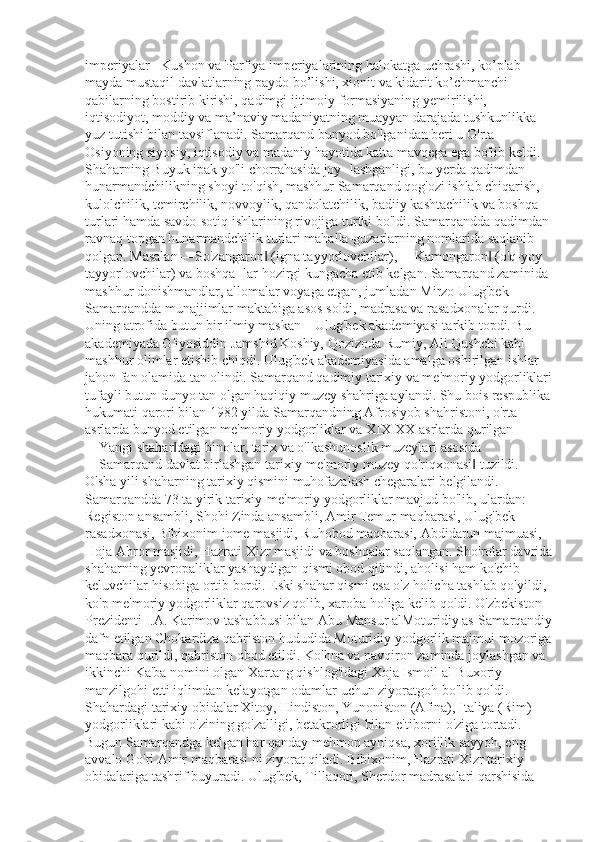 imperiyalar - Kushon va Parfiya imperiyalarining halokatga uchrashi, ko’plab 
mayda mustaqil davlatlarning paydo bo’lishi, xionit va kidarit ko’chmanchi 
qabilarning bostirib kirishi, qadimgi ijtimoiy formasiyaning yemirilishi, 
iqtisodiyot, moddiy va ma’naviy madaniyatning muayyan darajada tushkunlikka 
yuz tutishi bilan tavsiflanadi. Samarqand bunyod bo'lganidan beri u O'rta 
Osiyoning siyosiy, iqtisodiy va madaniy hayotida katta mavqega ega bo'lib keldi. 
Shaharning Buyuk ipak yo'li chorrahasida joy- lashganligi, bu yerda qadimdan 
hunarmandchilikning shoyi to'qish, mashhur Samarqand qog'ozi ishlab chiqarish, 
kulolchilik, temirchilik, novvoylik, qandolatchilik, badiiy kashtachilik va boshqa 
turlari hamda savdo-sotiq ishlarining rivojiga turtki bo'ldi. Samarqandda qadimdan 
ravnaq topgan hunarmandchilik turlari mahalla-guzarlarning nomlarida saqlanib 
qolgan. Masalan ―So'zangaron  (igna tayyorlovchilar), ―Kamongaron  (o'q-yoy ‖ ‖
tayyorlovchilar) va boshqa- lar hozirgi kungacha etib kelgan. Samarqand zaminida 
mashhur donishmandlar, allomalar voyaga etgan, jumladan Mirzo Ulug'bek 
Samarqandda munajjimlar maktabiga asos soldi, madrasa va rasadxonalar qurdi. 
Uning atrofida butun bir ilmiy maskan – Ulug'bek akademiyasi tarkib topdi. Bu 
akademiyada G'iyosiddin Jamshid Koshiy, Qozizoda Rumiy, Ali Qushchi kabi 
mashhur olimlar etishib chiqdi. Ulug'bek akademiyasida amalga oshirilgan ishlar 
jahon fan olamida tan olindi. Samarqand qadimiy tarixiy va me'moriy yodgorliklari
tufayli butun dunyo tan olgan haqiqiy muzey shahriga aylandi. Shu bois respublika
hukumati qarori bilan 1982 yilda Samarqandning Afrosiyob shahristoni, o'rta 
asrlarda bunyod etilgan me'moriy yodgorliklar va XIX-XX asrlarda qurilgan 
―Yangi shahar dagi binolar, tarix va o'lkashunoslik muzeylari asosida 	
‖
―Samarqand davlat birlashgan tarixiy-me'moriy muzey qo'riqxonasi  tuzildi. 	
‖
O'sha yili shaharning tarixiy qismini muhofazalash chegaralari belgilandi. 
Samarqandda 73 ta yirik tarixiy-me'moriy yodgorliklar mavjud bo'lib, ulardan: 
Registon ansambli, Shohi Zinda ansambli, Amir Temur maqbarasi, Ulug'bek 
rasadxonasi, Bibixonim jome masjidi, Ruhobod maqbarasi, Abdidarun majmuasi, 
Hoja Ahror masjidi, Hazrati Xizr masjidi va boshqalar saqlangan. Sho'rolar davrida
shaharning yevropaliklar yashaydigan qismi obod qilindi, aholisi ham ko'chib 
keluvchilar hisobiga ortib bordi. Eski shahar qismi esa o'z holicha tashlab qo'yildi, 
ko'p me'moriy yodgorliklar qarovsiz qolib, xaroba holiga kelib qoldi. O'zbekiston 
Prezidenti I.A. Karimov tashabbusi bilan Abu Mansur alMoturidiy as-Samarqandiy
dafn etilgan Chokardiza qabriston hududida Moturidiy yodgorlik majmui mozoriga
maqbara qurildi, qabriston obod etildi. Ko'hna va navqiron zaminda joylashgan va 
ikkinchi Ka'ba nomini olgan Xartang qishlog'idagi Xoja Ismoil al-Buxoriy 
manzilgohi etti iqlimdan kelayotgan odamlar uchun ziyoratgoh bo'lib qoldi. 
Shahardagi tarixiy obidalar Xitoy, Hindiston, Yunoniston (Afina), Italiya (Rim) 
yodgorliklari kabi o'zining go'zalligi, betakrorligi bilan e'tiborni o'ziga tortadi. 
Bugun Samarqandga kelgan har qanday mehmon ayniqsa, xorijlik sayyoh, eng 
avvalo Go'ri Amir maqbarasi ni ziyorat qiladi. Bibixonim, Hazrati Xizr tarixiy 
obidalariga tashrif buyuradi. Ulug'bek, Tillaqori, Sherdor madrasalari qarshisida  