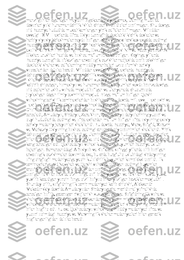 manzilgohlari egallagan maydoni 2 gektardan ziyod emas, ularning mudofaa 
devorlari yoki hunarmandchilik ishlab chiqarish qoldiqlari topilmagan. Shu davrga 
oid Baqtriya hududida mustahkamlangan yirik qal’alar bo’lmagan. Miloddan 
avvalgi IX-VIII asrlarda O’rta Osiyo tuprog’ida dastlabki kichik davlatlar va 
harbiy siyosiy birlashmalar paydo bo’lgan. Ktesiyning «Persika» asarida qadimgi 
Baqtriya davlati haqida, turli-tuman istehkomlar va qal’alar to’g’risida, davlatning 
axolisi ko’p sonli bo’lganligi haqida, Ossuriya podshosi Nin va Baqtriya podshosi 
Oksiart urushlari haqida va boshqa ma’lumotlar keltirilgan. Keyinga yillarda 
Baqtriya tuprog’ida o’tkazilgan arxeologik qazishlar natijasida topib tekshirilgan 
dastlabki shahar va qal’alarning moddiy manbalari uzoq o’tmish tarixiy 
voqealaridan dalolat beradi. Miloddan avvalgi VII-VI asrlarda Baqtriyada 
dehqonchilik ho’jaligi, hunarmandchilik va savdo yuksak darajada rivojlangan. 
Ishlab chiqaruvchi kuchlarning o’sishi xususiy mulkchilik va ayirboshlashni 
keltirib chiqargan, homashyo va hunarmandchilik buyumlari savdo bronzadavriga 
oid qatlamlar ushbu vohada mavjud bo’lgan va ular yanada chuqurroqda 
joylashgan degan ilmiy taxminlar mavjud. Bizga ma’lum bo’lgan Qarshi 
vohasining tarixi ilk temir asrlaridan boshlanadi. Bu davrda mil. avv. II asr oxiri va
I asr boshlarida O’rta Osiyo tarix sahnasida yangi etnomadaniy jarayon boshlanadi.
Cho’l hududlarida qorasuq qabilasining madaniy an’analariga rioya etuvchilar 
tarqaladi, Amudaryo, Sirdaryo, Zarafshon, Qashqadaryo daryolarining yuqori va 
quyi hududlarida qadimgi va o’rta asrlardan ma’lum bo’lgan o’rta osiyoning asosiy
tarixiy-madaniy jarayonlari shakllandi. Bu davrda Baqtriya, Marv, So’g’d, Xorazm
va Markaziy Osiyoning boshqa qadimgi etnomadaniy toponimlari shakllandi. Yirik
dehqonchilik vohalari rivojlandi va ularning markaziy hududlari himoya devorlari 
bilan o’raldi. Mil. avv. I ming yillikka oid sopol buyumlari janubdan shimolgacha 
keng tarqalgan edi. Qashqadaryo vohasi kulolchilik buyumlari baqtriya uslubi 
bajarilgan. Samarqanddagi Afrosiyob va Ko’ktepa so’nggi yillarda olib borilgan 
arxeologik qazishmalar davomida esa, bu erda burg’uliq uslubidagi sirdaryoning 
o’ng qirg’og’i madaniyatiga yaqin kulolchilik buyumlari kompleksi topildi. Ilk 
temir asrlariga oid Naxshab va Qarshi vohasida topilgan qadimgi buyumlar 
erqo’rg’on shahrining ichki qatlamidan topildi. Bu davrga oid oz miqdorda 
topilgan idishlar orasida qizil fonga qo’l bilan yozilgan va idishlarni suvda yuvsa 
yuvilib ketadigan yorqin fonga qizil bo’yoq bilan yozilgan bezaklar mavjud31 . 
Shunday qilib, so’g’dning ilk temir madaniyati kelib chiqishi, Aleksandr 
Makedonskiy davrida Amudaryodan Sirdaryogacha meridional yo’nalishda 
tarqalgan bo’lib, geterogen rivojlanish xususiyatiga ega. So’g’dning ilk voha va 
shaharlari barpo etilishi davrida aleksandargacha yarim ming yil avval zarafshon 
vohasidagi shahar tipidagi qadimgi madaniyat o’choqlari sirdaryoning o’rta oqimi 
bilan bog’liq edi. Bu esa Qashqadaryo vohasining moddiy madaniyati o’rta va 
yuqori oqimdagi Baqtriya va Marvning ilk shahar madaniyatlari bilan genetik 
bog’langanligidan dalolat beradi.  