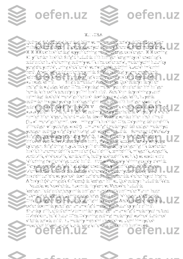 XULOSA 
Qadimgi So’g’d tarixi haqidagi bilim va ma'lumotlar, tarixiy dalillar uzoq yillar 
mobaynida to'plangan. Ularning aksariyati qadimiy Sharq va G'arb manbalariga, 
XIX-XX asr boshlaridagi sayyohlarining ma'lumotlariga asoslangan. XIX asrning 
80-yillaridan boshlab So’g’d hududida olib borilgan keng miqyosli arxeologik 
tadqiqotlar bu shaharning qadimiy va ilk o'rta asrlar tarixi, madaniyatini butunlay 
yangicha yoritish, uning shakllanish va rivojlanish tadrijini kuzatish imkonini 
berdi. Arxeologik tadqiqotlar jarayonida So’g’d haqidagi yozma manbalarda 
keltirilgan ma'lumotlar bilan arxeologik topilmalar qiyoslanib, quyidagicha 
xulosaga kelindi.           So'g'd tamadduni Zarafshon va Qashqadaryo daryolari 
oralig’ida vujudga kelgan O’rta Osiyodagi madaniyat o'choqlaridan biri bo'lgan 
hamda ko'p asrlik taraqqiyot yo'lini bosib o'tdi.    Zarafshon daryosining yuqori 
oqimidagi dastlabki manzilgohlar tosh davridayoq vujudga kelib, bu yerda 
qadimdan insonlar yashay boshlaganligini mintaqada olib borilgan arxeologik 
tadqiqotlar tasdiqlaydi.    Mil. avv. IX-VIII asrlardan ilk shaharsozlikka xos bo’lgan 
xususiyatlarni o’zida jam qilgan va qadimiy tarixiy manbalarda viloyat yoki shahar
nomlari bilan kirgan, baland mudofaa devori va keng xandaq bilan o'rab olinadi 
(bu xil manzilgohlar mil. avv. I ming yillik boshidan O'rta Osiyoning dehqonchilik 
qilinadigan viloyatlariga xosdir).  Umumso’g’d madaniyati deb atalgan madaniyat 
yaratgan qadimiy so’g’diylar hozirgi uch viloyat hududida – Samarqand (Markaziy
So’g’d), Qashqadaryo (Janubiy So’g’d), Buxoro (G’arbiy So’g’d) da o'zaro 
birlashib va to'xtovsiz taraqqiy etib borib, o’z davrida kattagina tarixiy viloyatga 
aylangan. So’g’dning Buyuk ipak yo'li chorrahasida joylashganligi ilk davrlardan 
boshlab hunarmandchilik tarmoqlari (kulolchilik, temirchilik, misgarlik, zargarlik, 
zardo'zlik, shishasozlik, kandakorlik, badiiy kashtachilik va h.k.) va savdo-sotiq 
ishlarining rivojlanishiga turtki bo'ldi.    Bitiruv malakaviy ishining asosiy qismida 
fikr yuritganimiz  So’g’d hududidagi arxeologik yodgorliklarda olib borilgan 
izlanishlardan kelib chiqib ulardagi shaharsozlik madaniyatining rivojlanish 
bosqichi turlicha va yashash davri turlichadir. Samarqandda shahar hayoti birgina 
Afrosiyob (shuningdek Ko’ktepa) da kechgan bo’lsa, Qashqadaryo hududida ikkita
– Nautaka va Naxshabda, Buxoroda Poykent va Varaxsha hududida 
kechgan.Tadqiqotlar jarayonida topilgan numizmatik topilmalar Yunon-baqtr 
hukmdorlari davridan ularning tangalariga taqlid qilib ishlangan, shuningdek 
Girkod tangalari muomalada bo'lganligini tasdiqladi.    Arablar istilosi natijasida 
asrlar davomida yaratilgan umumso’g’d madaniyati butunlay yo’q qilindi. 
Shunday qilib, ajdodlarimiz tomonidan yaratilgan umumso’g’d madaniyati nafaqat
O'zbekiston, balki butun O’rta Osiyoning qadimgi madaniyati xazinasi durdonasi 
sifatida tarixda qoldi. Bu madaniy merosini o'rganish va ularni himoyalash 
masalalari bilan bugungi kunda keng ko'lamli tadbirlar olib borilmoqda.  