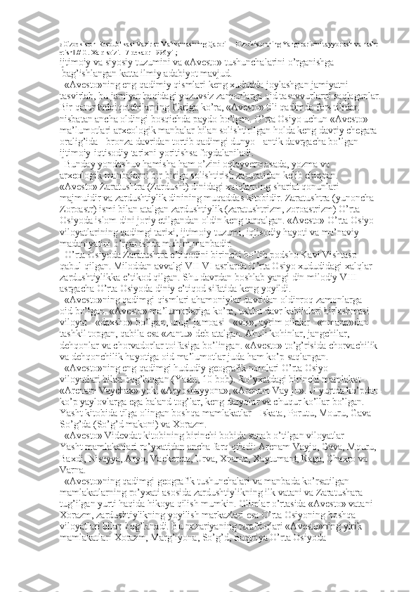 2  O'zbekiston Respublikasi Vazirlar Mahkamasining Qarori ―O'zbekistonning Yangi tarixini tayyorlash va nashr 
etish  // G. Xalq so'zi. 17 dekabr 1996 yil;‖
ijtimoiy va siyosiy tuzumini va «Avesto» tushunchalarini o’rganishga 
  bag’ishlangan katta ilmiy adabiyot mavjud. 
«Avesto»ning eng qadimiy qismlari keng xududda joylashgan jamiyatni 
tasvirlab, bu jamiyat haqidagi yozuvsiz zamonlarga oid tasavvurlarni saqlaganlar. 
Bir qator tadqiqotchilarning fikriga ko’ra, «Avesto» tili qadimda fors tilidan 
nisbatan ancha oldingi bosqichda paydo bo’lgan. O’rta Osiyo uchun «Avesto» 
ma’lumotlari arxeologik manbalar bilan solishtirilgan holda keng davriy chegara 
oralig’ida - bronza davridan tortib qadimgi dunyo - antik davrgacha bo’lgan 
ijtimoiy-iqtisodiy tarixni yoritishsa foydalaniladi. 
Bunday yondashuv hamisha ham o’zini oqlayvermasada, yozma va 
arxeologik manbalarni bir-biriga solishtirish zaruratidan kelib chiqqan. 
«Avesto» Zaratushtra (Zardusht) dinidagi xalqlarning shariat qonunlari 
majmuidir va zardushtiylik dinining muqaddas kitobidir. Zaratushtra (yunoncha 
Zoroastr) ismi bilan atalgan zardushtiylik (zaratushtrizm, zoroastrizm) O’rta 
Osiyoda islom dini joriy etilgandan oldin keng tarqalgan. «Avesto» O’rta Osiyo 
viloyatlarining qadimgi tarixi, ijtimoiy tuzumi, iqtisodiy hayoti va ma’naviy 
madaniyatini o’rganishda muhim manbadir. 
O’rta Osiyoda Zaratushtra e’tiqodini birinchi bo’lib podsho Kavi Vishtasp 
qabul qilgan. Miloddan avvalgi VII-VI asrlarda O’rta Osiyo xududidagi xalqlar 
zardushtiylikka e’tikod qilgan. Shu davrdan boshlab yangi din milodiy VIII 
asrgacha O’rta Osiyoda diniy e’tiqod sifatida keng yoyildi. 
«Avesto»ning qadimgi qismlari ahamoniylar davridan oldinroq zamonlarga 
oid bo’lgan. «Avesto» ma’lumotlariga ko’ra, ushbu davr kabilalari birlashmasi 
viloyat - «daxsho» bo’lgan, urug’ jamoasi - «vis», ayrim oilalar - «nmana»dan 
tashkil topgan, qabila esa «zantu» deb atalgan. Aholi kohinlar, jangchilar, 
dehqonlar va chorvadorlar toifasiga bo’lingan. «Avesto» to’g’risida chorvachilik 
va dehqonchilik hayotiga oid ma’lumotlar juda ham ko’p saqlangan. 
«Avesto»ning eng qadimgi hududiy geografik nomlari O’rta Osiyo 
viloyatlari bilan bog’langan (Yasht, 10 bob). Ro’yxatdagi birinchi mamlakat - 
«Arenam Vaychax» yoki «Aryoshayyona», «Arenam Vay-jo». U yurtda ko’pdan-   
ko’p yaylovlarga ega baland tog’lar, keng daryolar va chuqur ko’llar bo’lgan. 
Yasht kitobida tilga olingan boshqa mamlakatlar - Iskata, Porutu, Mouru, Gava 
So’g’da (So’g’d makoni) va Xorazm. 
«Avesto» Videvdat kitobining birinchi bobida sanab o’tilgan viloyatlar 
Yasht mamlakatlari ro’yxatidan ancha farq qiladi: Arenam Vayjo, Gava, Mouru, 
Baxdi, Nisayya, Aryo, Vaekereta, Urva, Xnanta, Xaytumant, Raga, Chaxro va 
Varna. 
«Avesto»ning qadimgi geografik tushunchalari va manbada ko’rsatilgan 
mamlakatlarning ro’yxati asosida zardushtiylikning ilk vatani va Zaratushara 
tug’ilgan yurti haqida hikoya qilish mumkin. Olimlar o’rtasida «Avesto» vatani - 
Xorazm, zardushtiylikning yoyilish markazlari esa O’rta Osiyoning boshqa 
viloyatlari bilan bog’lanadi. Bu nazariyaning tarafdorlari «Avesto»ning yirik 
mamlakatlari Xorazm, Marg’iyona, So’g’d, Baqtriya O’rta Osiyoda  
