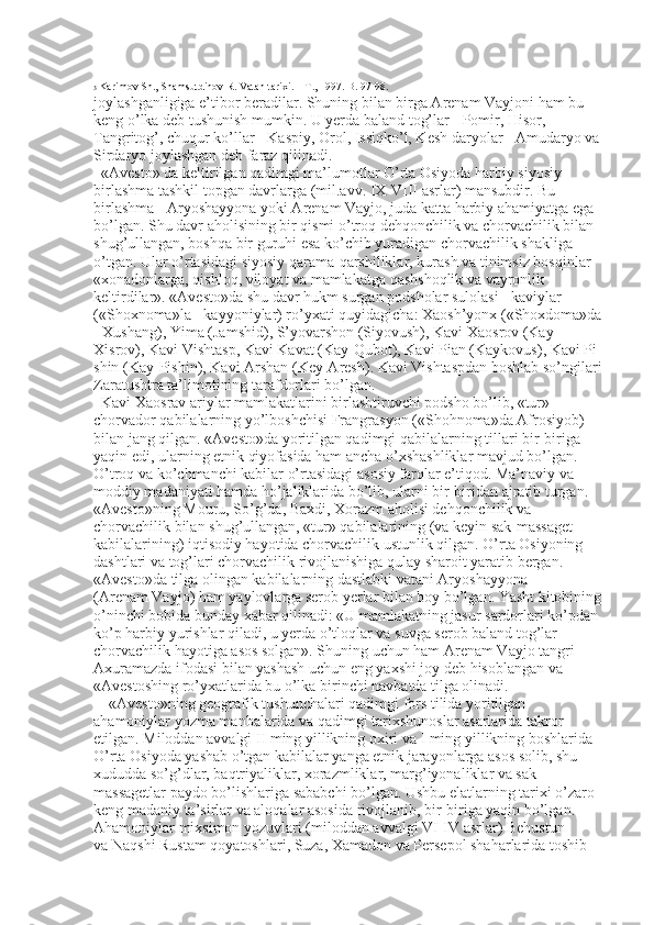 3  Karimov Sh., Shamsutdinov R. Vatan tarixi. – T., 1997. B. 97-98.
joylashganligiga e’tibor beradilar. Shuning bilan birga Arenam Vayjoni ham bu 
keng o’lka deb tushunish mumkin. U yerda baland tog’lar - Pomir, Hisor, 
Tangritog’, chuqur ko’llar - Kaspiy, Orol, Issiqko’l, Kesh daryolar - Amudaryo va 
Sirdaryo joylashgan deb faraz qilinadi. 
«Avesto» da keltirilgan qadimgi ma’lumotlar O’rta Osiyoda harbiy siyosiy 
birlashma tashkil topgan davrlarga (mil.avv. IX-VIII asrlar) mansubdir. Bu 
birlashma - Aryoshayyona yoki Arenam Vayjo, juda katta harbiy ahamiyatga ega 
bo’lgan. Shu davr aholisining bir qismi o’troq dehqonchilik va chorvachilik bilan 
shug’ullangan, boshqa bir guruhi esa ko’chib yuradigan chorvachilik shakliga 
o’tgan. Ular o’rtasidagi siyosiy qarama-qarshiliklar, kurash va tinimsiz bosqinlar 
«xonadonlarga, qishloq, viloyat va mamlakatga qashshoqlik va vayronlik 
keltirdilar». «Avesto»da shu davr hukm surgan podsholar sulolasi - kaviylar 
(«Shoxnoma»la - kayyoniylar) ro’yxati quyidagicha: Xaosh’yonx («Shoxdoma»da 
- Xushang), Yima (Jamshid), S’yovarshon (Siyovush), Kavi Xaosrov (Kay
Xisrov), Kavi Vishtasp, Kavi Kavat (Kay-Qubot), Kavi Pian (Kaykovus), Kavi Pi
shin (Kay-Pishin), Kavi Arshan (Key-Aresh). Kavi Vishtaspdan boshlab so’ngilari 
Zaratushtra ta’limotining tarafdorlari bo’lgan. 
Kavi Xaosrav ariylar mamlakatlarini birlashtiruvchi podsho bo’lib, «tur» - 
chorvador qabilalarning yo’lboshchisi Frangrasyon («Shohnoma»da Afrosiyob) 
bilan jang qilgan. «Avesto»da yoritilgan qadimgi qabilalarning tillari bir-biriga 
yaqin edi, ularning etnik qiyofasida ham ancha o’xshashliklar mavjud bo’lgan. 
O’troq va ko’chmanchi kabilar o’rtasidagi asosiy farqlar e’tiqod. Ma’naviy va 
moddiy madaniyati hamda ho’jaliklarida bo’lib, ularni bir-biridan ajratib turgan. 
«Avesto»ning Mouru, So’g’da, Baxdi, Xorazm aholisi dehqonchilik va 
chorvachilik bilan shug’ullangan, «tur» qabilalarining (va keyin sak-massaget 
kabilalarining) iqtisodiy hayotida chorvachilik ustunlik qilgan. O’rta Osiyoning 
dashtlari va tog’lari chorvachilik rivojlanishiga qulay sharoit yaratib bergan. 
«Avesto»da tilga olingan kabilalarning dastlabki vatani Aryoshayyona 
(Arenam Vayjo) ham yaylovlarga serob yerlar bilan boy bo’lgan. Yasht kitobining 
o’ninchi bobida bunday xabar qilinadi: «U mamlakatning jasur sardorlari ko’pdan
ko’p harbiy yurishlar qiladi, u yerda o’tloqlar va suvga serob baland tog’lar 
chorvachilik hayotiga asos solgan». Shuning uchun ham Arenam Vayjo tangri 
Axuramazda ifodasi bilan yashash uchun eng yaxshi joy deb hisoblangan va 
«Avestoshing ro’yxatlarida bu o’lka birinchi navbatda tilga olinadi. 
«Avesto»ning geografik tushunchalari qadimgi fors tilida yoritilgan 
ahamoniylar yozma manbalarida va qadimgi tarixshunoslar asarlarida takror 
etilgan. Miloddan avvalgi II ming yillikning oxiri va I ming yillikning boshlarida 
O’rta Osiyoda yashab o’tgan kabilalar yanga etnik jarayonlarga asos solib, shu 
xududda so’g’dlar, baqtriyaliklar, xorazmliklar, marg’iyonaliklar va sak
massagetlar paydo bo’lishlariga sababchi bo’lgan. Ushbu elatlarning tarixi o’zaro 
keng madaniy ta’sirlar va aloqalar asosida rivojlanib, bir-biriga yaqin bo’lgan. 
Ahamoniylar mixsimon yozuvlari (miloddan avvalgi VI-IV asrlar) Behustun 
va Naqshi Rustam qoyatoshlari, Suza, Xamadon va Persepol shaharlarida toshib  