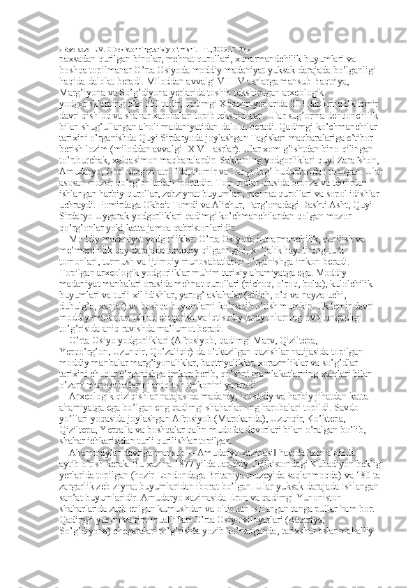 5  Rtveladze E.V. O`bekistonning tarixiy o`tmishi. – T., 2009. B. 23.9
paxsadan qurilgan binolar, mehnat qurollari, xunarmandchilik buyumlari va 
boshqa topilmanar O’rta Osiyoda moddiy madaniyat yuksak darajada bo’lganligi 
haqida dalolat beradi. Miloddan avvalgi VII-IV asrlarga mansub Baqtriya, 
Marg’iyona va So’g’diyona yerlarida toshib tekshirilgan arxeologik 
yodgorliklarning o’zi 350 tadir, qadimgi Xorazm yerlarida 200 dan ortiq ilk temir 
davri qishloq va shahar xarobalari topib tekshirilgan. Ular sug’orma dehqonchilik 
bilan shug’ullangan aholi madaniyatidan dalolat beradi. Qadimgi ko’chmanchilar 
tarixini o’rganishda Quyi Sirdaryoda joylashgan Tagisken maqbaralariga e’tibor 
berish lozim (miloddan avvalgi IX-VII asrlar). Ular xom g’ishtdan bino qilingan 
to’rtburchak, xalqasimon maqbaralardir. Saklarning yodgorliklari quyi Zarafshon, 
Amudaryo, Orol dengizi atrofida, Pomir va Tangritog’ hududlaridan topilgan. Ular 
asosan mozor-qo’rg’onlardan iboratdir. Topilmalar orasida bronza va temirdan 
ishlangan harbiy qurollar, zebziynat buyumlari, mehnat qurollari va sopol idishlar 
uchraydi. Pomirdaga Okbeit Tomdi va Alichur, Farg’onadagi Dashti Asht, Quyi 
Sirdaryo Uygarak yodgorliklari qadimgi ko’chmanchilardan qolgan mozor-
qo’rg’onlar yoki katta jamoa qabristonlaridir. 
Moddiy madaniyat yodgorliklari O’rta Osiyoda hunarmanchilik, qurilish va 
me’morchilik qay darajada taraqqiy qilganligini, xo’jalik hayotining turli 
tomonlari, turmush va ijtimoiy munosabatlarini o’rganishga imkon beradi. 
Topilgan arxeologik yodgorliklar muhim tarixiy ahamiyatga ega. Moddiy 
madaniyat manbalari orasida mehnat qurollari (pichoq, o’roq, bolta), kulolchilik 
buyumlari va turli xil idishlar, yarog’ aslahalar (qilich, o’q va nayza uchi, 
dubulg’a, xanjar) va boshqa buyumlarni ko’rsatib o’tish mumkin. Ilk temir davri 
moddiy manbalari ishlab chiqarish va iqtisodiy jarayonlarning rivojlanganligi 
to’g’risida aniq ravishda ma’lumot beradi. 
O’rta Osiyo yodgorliklari (Afrosiyob, qadimgi Marv, Qiziltepa, 
Yerqo’rg’on, Uzunqir, Qo’zaliqir) da o’tkazilgan qazishlar natijasida topilgan   
moddiy manbalar marg’iyonaliklar, baqtriyaliklar, xorazmliklar va so’g’dlar 
tarixini chuqur o’rganishga imkon berib, qo’shni mamlakatlarning xalqlari bilan 
o’zaro munosabatlarini aniqlash imkonini yaratadi. 
Arxeologik qiziqishlar natajasida madaniy, iqtisodiy va harbiy jihatdan katta 
ahamiyatga ega bo’lgan eng qadimgi shaharlarning harobalari topildi. Savdo 
yo’llari yoqasida joylashgan Afrosiyob (Marokanda), Uzunqir, Ko’ktepa, 
Qiziltepa, Yerqal'a va boshqalar qalin mudofaa devorlari bilan o’ralgan bo’lib, 
shahar ichkarisidan turli qurilishlar topilgan. 
Ahamoniylar davriga mansub ―Amudaryo xazinasi  haqida ham alohida ‖
aytib o’tish kerak. Bu xazina 1877 yilda Janubiy Tojikistondagi Kubadiyon bekligi
yerlarida topilgan (hozir Londondaga Britaniya muzeyida saqlanmoqda) va 180 ta 
zargarlik zeb-ziynat buyumlaridan iborat bo’lgan. Ular yuksak darajada ishlangan 
san’at buyumlaridir. Amudaryo xazinasida Eron va qadimgi Yunoniston 
shaharlarida zarb etilgan kumushdan va oltindan ishlangan tanga pullar ham bor. 
Qadimgi yunon va rim mualliflari O’rta Osiyo viloyatlari (Baqtriya, 
So’g’diyona) chegaralari to’g’risida yozib ko’rsatganda, tarixshunoslar mahalliy  