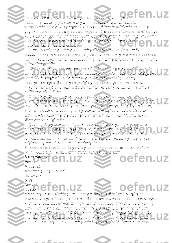 Исамиддинов М.Х. Истоки городской культуры  Самаркандского Согда. – Т., 2002
elatlarning aralash joylashuvi vaziyatini hisobga olmaganlari kabi, turli 
viloyatlarning o’ziga xos geografik xususiyatlari hamda xalqlarning hududiy 
yoyilishi turlarini aniq belgilab berolmaganlar. Gerodot ma’lumotlarida «Baqtriya 
xalqi» tushunchasi ma’lum bir etnik birlikni birlashtirgan bo’lishi mumkin. Ammo 
bu birlik yagona etnos-xalqni birlashtirganmi yoki bir necha elatlarni 
birlashtirganmi, bu narsa noaniq. 
O’rta Osiyoda eng qadimgi xalqlarning alohida shakllanishi va etnik 
xududlarning ajrala boshlash masalasi juda murakkab ilmiy muammo hisoblanadi. 
Buning sababi, yozma manbalarda qadimgi xalqlarning ajrala borish jarayoni aniq 
ko’rsatilmaganidir. 
«Xalq» ma’nosini beruvchi «etnos» so’zi Gerodotning «Tarixi»da juda ko’p 
uchraydi (tadqiqotchilar hisobiga ko’ra, tarixchi bu so’zni 145 marta ishlatgan va 
faqat ikki joydagina bu so’z Baqtriyaga nisbatan ishlatiladi). Baqtriya, 
baqtriyaliklar (yoki So’g’diyona, so’g’diylar) nomlari yozma manbalarda   
bosqinchilarga (Kir II, Iskandar) qarshi turgan xalqlar yoki davlatning bir qismi 
bo’lib nazarda tutilgan. 
O’rta Osiyoda aholi joylashgan viloyatlarning nomlari turli davrlarga oid 
yozma manbalarda saqlanib qolgan. Biz ko’rib chiqayotgan hududlar yunon-rim 
mualliflari asarlarida Marg’iyona, Baqtriyona, Xorasmiya, So’g’diyona bo’lsa, 
shunga mos ravishda qadimgi fors yozuvlarida Marg’ush, Baqtrish, Xvarazmi, 
So’g’da «Avesto» ning eng qadimgi qismlarida tilga olingan Mouru, Baxdi, 
Xvarizam va So’g’dadir. 
Qadimgi fors yozuvlarini o’rganish asosida O’rta Osiyoning siyosiy tarixi 
to’laroq tadqiq qilindi. Qadimgi fors yozuvlarida O’rta Osiyo o’lkalari 
satrapliklarining sanab o’tilishi, ularni ahamoniylar tomonidan bosib olinishi aniq 
ko’rsatib beriladi, lekin ushbu o’lkalarning chegaralari va tarixiy geografiyasi 
to’g’risida yetarli darajada ma’lumotlar yo’q. 
Yozma manbalarda O’rta Osiyo viloyatlarining nomlarini keltirilishi ma’lum 
izchillikka ega bo’lsada, ularning tartib sanalari turlichadir: 
Mamlakatlar 
Yasht 
Videvdat 
Ahamoniylar yozuvlari 
Behustun 
Suza 
Naqshi 
Rustam 
Ahamoniylar yozuvlarida (Gerodotning «Tarix» asarida ham) Marg’iyona 
mustaqil viloyat sifatida ajratilmagan. So’g’d esa shu manbalarda chekka viloyat 
sifatida ko’rsatiladi. «Avesto»ning Videvdat kitobidagi ro’yxatda Baqtriyaning 
So’g’ddan keyin tilga olinishi qadimgi fors yozuvlarida So’g’dning har doim 
Baqtriyadan so’ng sanab o’tilishi, ular orasida hududiy chegara bo’lgan bo’lishi 
mumkinligini ko’rsatadi. Lekin, Gerodot, Ksenofont va Ktesiy bu vaqtga kelib, 
nafaqat O’rta Osiyodagi xalqlarning aniq joylashuvi, balki ularning umumiy   