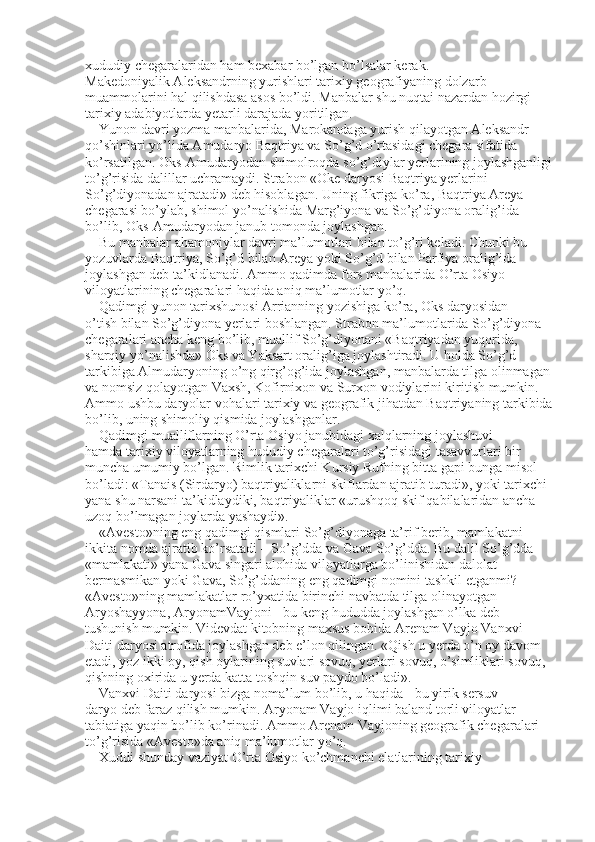 xududiy chegaralaridan ham bexabar bo’lgan bo’lsalar kerak. 
Makedoniyalik Aleksandrning yurishlari tarixiy geografiyaning dolzarb 
muammolarini hal qilishdasa asos bo’ldi. Manbalar shu nuqtai nazardan hozirgi 
tarixiy adabiyotlarda yetarli darajada yoritilgan. 
Yunon davri yozma manbalarida, Marokandaga yurish qilayotgan Aleksandr 
qo’shinlari yo’lida Amudaryo Baqtriya va So’g’d o’rtasidagi chegara sifatida 
ko’rsatilgan. Oks-Amudaryodan shimolroqda so’g’diylar yerlarining joylashganligi
to’g’risida dalillar uchramaydi. Strabon «Oke daryosi Baqtriya yerlarini 
So’g’diyonadan ajratadi» deb hisoblagan. Uning fikriga ko’ra, Baqtriya Areya 
chegarasi bo’ylab, shimol yo’nalishida Marg’iyona va So’g’diyona oralig’ida 
bo’lib, Oks-Amudaryodan janub tomonda joylashgan. 
Bu manbalar ahamoniylar davri ma’lumotlari bilan to’g’ri keladi. Chunki bu 
yozuvlarda Baqtriya, So’g’d bilan Areya yoki So’g’d bilan Parfiya oralig’ida 
joylashgan deb ta’kidlanadi. Ammo qadimda fors manbalarida O’rta Osiyo 
viloyatlarining chegaralari haqida aniq ma’lumotlar yo’q. 
Qadimgi yunon tarixshunosi Arrianning yozishiga ko’ra, Oks daryosidan 
o’tish bilan So’g’diyona yerlari boshlangan. Strabon ma’lumotlarida So’g’diyona 
chegaralari ancha keng bo’lib, muallif So’g’diyonani «Baqtriyadan yuqorida, 
sharqiy yo’nalishda» Oks va Yaksart oralig’iga joylashtiradi. U holda So’g’d 
tarkibiga Almudaryoning o’ng qirg’og’ida joylashgan, manbalarda tilga olinmagan
va nomsiz qolayotgan Vaxsh, Kofirnixon va Surxon vodiylarini kiritish mumkin. 
Ammo ushbu daryolar vohalari tarixiy va geografik jihatdan Baqtriyaning tarkibida
bo’lib, uning shimoliy qismida joylashganlar. 
Qadimgi mualliflarning O’rta Osiyo janubidagi xalqlarning joylashuvi 
hamda tarixiy viloyatlarning hududiy chegaralari to’g’risidagi tasavvurlari bir 
muncha umumiy bo’lgan. Rimlik tarixchi Kursiy Rufning bitta gapi bunga misol 
bo’ladi: «Tanais (Sirdaryo) baqtriyaliklarni skiflardan ajratib turadi», yoki tarixchi 
yana shu narsani ta’kidlaydiki, baqtriyaliklar «urushqoq skif qabilalaridan ancha 
uzoq bo’lmagan joylarda yashaydi». 
«Avesto»ning eng qadimgi qismlari So’g’diyonaga ta’rif berib, mamlakatni 
ikkita nomda ajratib ko’rsatadi – So’g’dda va Gava So’g’dda. Bu dalil So’g’dda 
«mamlakati» yana Gava singari alohida viloyatlarga bo’linishidan dalolat 
bermasmikan yoki Gava, So’g’ddaning eng qadimgi nomini tashkil etganmi? 
«Avesto»ning mamlakatlar ro’yxatida birinchi navbatda tilga olinayotgan 
Aryoshayyona, AryonamVayjoni - bu keng hududda joylashgan o’lka deb 
tushunish mumkin. Videvdat kitobning maxsus bobida Arenam Vayjo Vanxvi 
Daiti daryosi atrofida joylashgan deb e’lon qilingan. «Qish u yerda o’n oy davom 
etadi, yoz ikki oy, qish oylarining suvlari sovuq, yerlari sovuq, o’simliklari sovuq, 
qishning oxirida u yerda katta toshqin suv paydo bo’ladi». 
Vanxvi Daiti daryosi bizga noma’lum bo’lib, u haqida - bu yirik sersuv 
daryo deb faraz qilish mumkin. Aryonam Vayjo iqlimi baland torli viloyatlar 
tabiatiga yaqin bo’lib ko’rinadi. Ammo Arenam Vayjoning geografik chegaralari 
to’g’risida «Avesto»da aniq ma’lumotlar yo’q. 
Xuddi shunday vaziyat O’rta Osiyo ko’chmanchi elatlarining tarixiy  