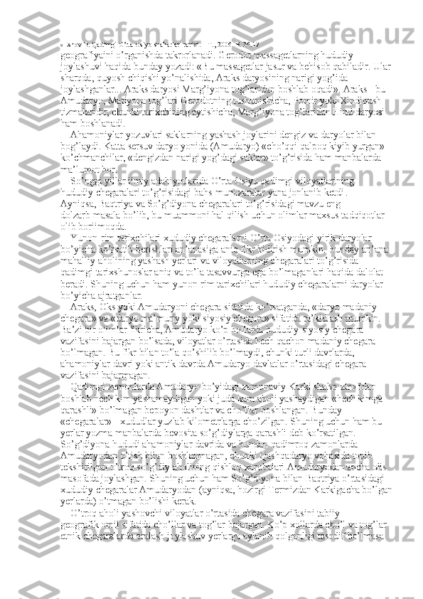 9  Eshov B. Qadimgi O’rta Osiyo shaharlari tarixi. – T., 2006. B. 36.17 
geografiyaini o’rganishda takrorlanadi. Gerodot massagetlarning hududiy 
joylashuvi haqida bunday yozadi: «Bu massagetlar jasur va behisob qabiladir. Ular
sharqda, quyosh chiqishi yo’nalishida, Araks daryosining narigi yog’ida 
joylashganlar... Araks daryosi Marg’iyona tog’laridan boshlab oqadi». Araks - bu 
Amudaryo, Matiyona tog’lari Gerodotning tushunishicha, Pomir yoki Xindiqush 
tizmalaridir, chunki tarixchining aytishicha, Marg’iyona tog’laridan Hind daryosi 
ham boshlanadi. 
Ahamoniylar yozuvlari saklarning yashash joylarini dengiz va daryolar bilan 
bog’laydi. Katta sersuv daryo yonida (Amudaryo) «cho’qqi qalpoq kiyib yurgan» 
ko’chmanchilar, «dengizdan narigi yog’dagi saklar» to’g’risida ham manbalarda 
ma’lumot bor. 
So’nggi yillar ilmiy adabiyotlarida O’rta Osiyo qadimgi viloyatlarining 
hududiy chegaralari to’g’risidagi bahs-munozaralar yana jonlanib ketdi   . 
Ayniqsa, Baqtriya va So’g’diyona chegaralari to’g’risidagi mavzu eng 
dolzarb masala bo’lib, bu muammoni hal qilish uchun olimlar maxsus tadqiqotlar 
olib boriimoqda. 
Yunon-rim tarixchilari xududiy chegaralarni O’rta Osiyodagi yirik daryolar 
bo’yicha ko’rsatib berishlari an’anasiga aniq fikr bidirish mumkin. Bunday an’ana 
mahalliy aholining yashash yerlari va viloyatlarning chegaralari to’g’risida 
qadimgi tarixshunoslar aniq va to’la tasavvurga ega bo’lmaganlari haqida dalolat 
beradi. Shuning uchun ham yunon-rim tarixchilari hududiy chegaralarni daryolar 
bo’yicha ajratganlar. 
Araks, Oks yoki Amudaryoni chegara sifatida ko’rsatganda, «daryo madaniy 
chegara» va «daryo ma’muriy yoki siyosiy chegara» sifatida ta’kidlash mumkin. 
Ba’zi bir olimlar fikricha, Amudaryo ko’p hollarda hududiy-siyosiy chegara 
vazifasini bajargan bo’lsada, viloyatlar o’rtasida hech qachon madaniy chegara 
bo’lmagan. Bu fikr bilan to’la qo’shilib bo’lmaydi, chunki turli davrlarda, 
ahamoniylar davri yoki antik davrda Amudaryo davlatlar o’rtasidagi chegara 
vazifasini bajarmagan. 
Qadimgi zamonlarda Amudaryo bo’yidagi zamonaviy Karki shahri atrofidan 
boshlab hech kim yashamaydigan yoki juda kam aholi yashaydigan «hech kimga 
qarashli» bo’lmagan bepoyon dashtlar va cho’llar boshlangan. Bunday 
«chegaralar» - xududlar yuzlab kilometrlarga cho’zilgan. Shuning uchun ham bu 
yerlar yozma manbalarda bevosita so’g’diylarga qarashli deb ko’rsatilgan. 
So’g’diyona hududi ahamoniylar davrida va bundan qadimroq zamonlarda 
Amudaryodan o’tish bilan boshlanmagan, chunki Qashqadaryo vohasida topib 
tekshirilgan o’troq so’g’diy aholining qishloq xarobalari Amudaryodan ancha olis 
masofada joylashgan. Shuning uchun ham So’g’diyona bilan Baqtriya o’rtasidagi 
xududiy chegaralar Amudaryodan (ayniqsa, hozirgi Termizdan Karkigacha bo’lgan
yerlarda) o’tmagan bo’lishi kerak. 
O’troq aholi yashovchi viloyatlar o’rtasida chegara vazifasini tabiiy 
geografik omil sifatida cho’llar va tog’lar bajargan. Ko’p xollarda cho’l va tog’lar 
etnik chegaralarda aralash joylashuv yerlarga aylanib qolganligi tasodif bo’lmasa  