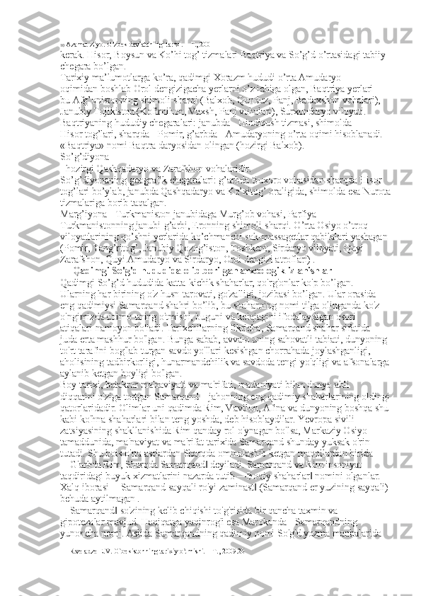 10  Azamat Ziyo. O’zbek davlatchiligi tarixi. – T., 2001
kerak. Hisor, Boysun va Ko’hi tog’ tizmalari Baqtriya va So’g’d o’rtasidagi tabiiy 
chegara bo’lgan. 
Tarixiy ma’lumotlarga ko’ra, qadimgi Xorazm hududi o’rta Amudaryo 
oqimidan boshlab Orol dengizigacha yerlarni o’z ichiga olgan, Baqtriya yerlari - 
bu Afg’onistonning shimoli-sharqi (Balxob, Qunduz, Panj, Badaxshon vohalari), 
Janubiy Tojikiston (Kofirnihon, Vaxsh, Panj vohalari), Surxondaryo viloyati. 
Baqtriyaning hududiy chegaralari: janubda - Hindiqush tizmasi, shimolda - 
Hisor tog’lari, sharqda - Pomir, g’arbda - Amudaryoning o’rta oqimi hisoblanadi. 
«Baqtriya» nomi Baqtra daryosidan olingan (hozirgi Balxob). 
So’g’diyona 
- hozirgi Qashqadaryo va Zarafshon vohalaridir. 
So’g’diyonaning geografik chegaralari: g’arbda Buxoro vohasidan sharqda Hisor 
tog’lari bo’ylab, janubda Qashqadaryo va Ko’xitog’ oraligida, shimolda esa Nurota
tizmalariga borib taqalgan. 
Marg’iyona - Turkmaniston janubidaga Murg’ob vohasi, Parfiya – 
Turkmanistonning janubi-g’arbi, Eronning shimoli-sharqi. O’rta Osiyo o’troq 
viloyatlarining qo’shni yerlarida ko’chmanchi sak-massagetlar qabilalari yashagan 
(Pomir, Tang’ritog’, Janubiy Qozog’iston, Toshkent, Sirdaryo viloyati, Quyi 
Zarafshon, Quyi Amudaryo va Sirdaryo, Orol dengizi atroflari)   .   
 Qadimgi So'g'd hududida olib borilgan arxeologik izlanishlar 
Qadimgi So’g’d hududida katta-kichik shaharlar, qo'rg'onlar ko'p bo’lgan. 
Ularning har birining o'z husn-tarovati, go'zalligi, jozibasi bo’lgan. Ular orasida 
eng qadimiysi Samarqand shahri bo’lib, bu shaharning nomi tilga olinganda ko'z 
o'ngimizda doimo uning o'tmishi, buguni va kelajagini ifodalaydigan osori
atiqalari namoyon bo'ladi. Tarixchilarning fikricha, Samarqand shahar sifatida 
juda erta mashhur bo'lgan. Bunga sabab, avvalo uning sahovatli tabiati, dunyoning 
to'rt tarafini bog'lab turgan savdo yo'llari kesishgan chorrahada joylashganligi, 
aholisining tadbirkorligi, hunarmandchilik va savdoda tengi yo'qligi va afsonalarga
aylanib ketgan boyligi bo'lgan. 
Boy tarixi, betakror ma'naviyati va ma'rifati, madaniyati bilan dunyo ahli 
diqqatini o'ziga tortgan Samarqand – jahonning eng qadimiy shaharlarining oldingi
qatorlaridadir. Olimlar uni qadimda Rim, Vavilon, Afina va dunyoning boshqa shu
kabi ko'hna shaharlari bilan teng yoshda, deb hisoblaydilar. Yevropa sivili
zatsiyasining shakllanishida Rim qanday rol o'ynagan bo'lsa, Markaziy Osiyo 
tamaddunida, ma'naviyat va ma'rifat tarixida Samarqand shunday yuksak o'rin 
tutadi. Shu bois o'rta asrlardan Sharqda ommalashib ketgan maqollardan birida 
―G'arbda Rim, Sharqda Samarqand  deyiladi. Samarqand va Rim insoniyat ‖
taqdiridagi buyuk xizmatlarini nazarda tutib ―Boqiy shaharlar  nomini olganlar. 	
‖
Xalq iborasi ―Samarqand sayqali ro'yi zaminast  (Samarqand er yuzining sayqali) 	
‖
behuda aytilmagan   . 
―Samarqand  so'zining kelib chiqishi to'g'risida bir qancha taxmin va 	
‖
gipotezalar mavjud. Haqiqatga yaqinrog'i esa Marokanda - Samarqandning 
yunoncha nomi. Aslida Samarqandning qadimiy nomi So'g'd yozma manbalarida 
11 Rtveladze E.V. O`bekistonning tarixiy o`tmishi. – T., 2009.20 