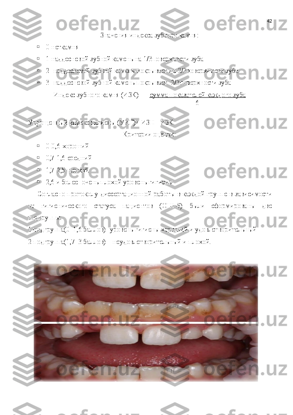 42
Значения индекса зубного камня:
 0-неткамня
 1-наддесневой зубной камень на 1/3поверхности зуба
 2- наддесневой зубной камень покрывает до 2/3поверхности зуба
 3- наддесневой зубной камень покрывает  2/3поверхности зуба
Индекс зубного камня (ИЗК)=     сумма показателей каждого зуба
                                                       6
Упрощенный индекс гигиены (УИГ)= ИЗН+ ИЗК
Критерии оценки:
 0-0,6-хороший
 0,7-1,6-средний
 1,7-2,5-плохой
 2,6 и более -очень плохой уровень гигиены
       Согласно протоколу диссертационной работы в каждой группе в зависимости
от   гигиенического   статуса   пациентов   (OHI-S)   были   сформированы   две
подгруппы:
1 подгруппа(0–1,6 баллов)- уровень гигиены хороший и удовлетворительный 
2 подгруппа(1,7–3 баллов) – неудовлетворительный и плохой.  