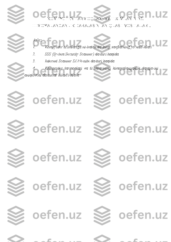 KOMPYUTER TARMOQLARI VA TIZIMLARINING
HIMOYALANGANLIK DARAJASINI ANIQLASH VOSITALARI.
 
Reja:  
1. Kompyuter tizimlariga nisbatan dasturiy xavflarning yo nalishlari ʻ
2. SSS (System Security Scanner) dasturi haqida 
3. Internet Scanner SAFEsuite dasturi haqida 
4. Kompyuter   tarmoqlari   va   tizimlarining   himoyalanganlik   darajasini
aniqlovchi dasturlar bilan ishlash 
 
  