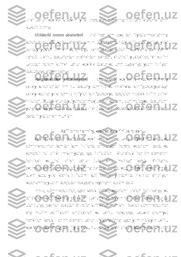 olish   uchun   xavfsizlik   devori   yoki   operatsion   tizimning   noto g’ri   sozlanishlariniʻ
kuzatib boring. 
Uchinchi   tomon   dasturlari   -   Endi   hech   kim   Java-dan   foydalanmasligining
sababi   bor.   Juda   ko p   uchinchi   tomon   dasturlari   qanday   qilib   qurilganligi   yoki	
ʻ
qanday   yuklab   olinishi   va   amalga   oshirilganligi   sababli   xavfsizlik   teshiklarini
ochadi.   Ushbu   dasturlardan   qochishdan   tashqari,   shubhali   yuklashlar,   ish   stolini
uzoqdan   baham   ko rish   uchun   xavfsiz   dastur   va   umri   tugashiga   yaqin   bo lgan
ʻ ʻ
dasturlarga e'tibor bering. 
Yangilanishlar   yetishmayapti   -   Tarmoqlarda   xavfsizlik   muammolarining
asosiy   sabablaridan   biri   bu   dasturiy   ta'minot   va   proshivka   konfiguratsiyasidagi
asosiy  xatolar   yoki  tarmoq bo ylab konfiguratsiya   darajalari   notekis  bo lib  qolish	
ʻ ʻ
holatlari.   Xuddi   shunday,   yamalar   mavjud   bo lsa   ham,   qurilmalar   va   dasturlarni	
ʻ
yangilash va yamoqlashda orqada qolish juda oson. Xakerlar ushbu bo shliqlardan	
ʻ
tezda foydalanishi mumkin. 
 
Zaif tomonlarning xavf-xatarlarini baholash 
Zaiflik   skanerlari   ko pincha   xavf   omillarining   uzoq   ro yxatini   tuzadi   va	
ʻ ʻ
administratorlar   kamdan-kam   hollarda   aniqlangan   barcha   xatarlarni   tezda   va
samarali   hal   qilish   imkoniyatiga   ega   bo ladilar   -   shunchaki   har   bir   elementni	
ʻ
baholash   va   hal   qilish   uchun   juda   ko p   mablag‘   kerak.   Ko pgina	
ʻ ʻ
avtomatlashtirilgan vositalar  xavfning tizimda qancha vaqt  bo lganligi  va tizimga	
ʻ
ta'siri   katta   yoki   kichik   bo ladimi   kabi   omillar   yordamida   hisoblab   chiqilgan	
ʻ
xatarlarning yuqori darajadan pastgacha reytingini taqdim etadi. 
Biroq,   administratorlar,   agar   kerak   bo lsa,   xatarlarni   o zlari   baholashga   va	
ʻ ʻ
tahdidlarni   baholashning   asoslarini   tushunishga   tayyor   bo lishlari   kerak,   shunda	
ʻ
ular bunga javoban qasddan choralar ko rishlari mumkin. Dastlab administratorlar	
ʻ
eng   muhim   zaifliklarni   aniqlashlari   va   ushbu   narsalarga   ustuvor   ahamiyat
berishlari  kerak. Har bir element uchun o ylab ko ring: agar yomon aktyor ushbu
ʻ ʻ
xavfsizlik   kamchiligidan   foydalansa,   bu   qanday   ta'sir   qiladi?   Maxfiy   ma'lumotlar 