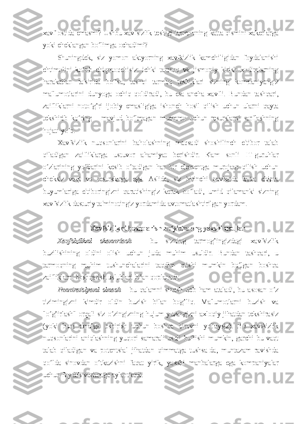 xavf ostida emasmi? Ushbu xavfsizlik teshigi tarmoqning katta qismini xakerlarga
yoki cheklangan bo limga ochadimi? ʻ
Shuningdek,   siz   yomon   aktyorning   xavfsizlik   kamchiligidan   foydalanishi
ehtimolini   ko rib   chiqmoqchisiz:   ichki   tarmoq   va   jismoniy   kirish   xodimlarning	
ʻ
harakatlari   ta'sirida   bo lsa,   tashqi   tarmoq   teshiklari   sizning   kompaniyangiz	
ʻ
ma'lumotlarini   dunyoga   ochiq   qoldiradi,   bu   esa   ancha   xavfli.   Bundan   tashqari,
zaifliklarni   noto g’ri   ijobiy   emasligiga   ishonch   hosil   qilish   uchun   ularni   qayta	
ʻ
tekshirib   ko ring   -   mavjud   bo lmagan   muammo   uchun   resurslarni   sarflashning	
ʻ ʻ
hojati yo q. 	
ʻ
Xavfsizlik   nuqsonlarini   baholashning   maqsadi   shoshilinch   e'tibor   talab
qiladigan   zaifliklarga   ustuvor   ahamiyat   berishdir.   Kam   sonli   IT-guruhlar
o zlarining   yo llarini   kesib   o tadigan   har   bir   elementga   murojaat   qilish   uchun	
ʻ ʻ ʻ
cheksiz   vaqt   va   resurslarga   ega.   Aslida,   siz   birinchi   navbatda   katta   chipta
buyumlariga   e'tiboringizni   qaratishingiz   kerak   bo ladi,   umid   qilamanki   sizning	
ʻ
xavfsizlik dasturiy ta'minotingiz yordamida avtomatlashtirilgan yordam. 
 
Xavfsizlikni boshqarish bo yicha eng yaxshi usullar 	
ʻ
Xavfsizlikni   skanerlash   -   bu   sizning   tarmog’ingizdagi   xavfsizlik
buzilishining   oldini   olish   uchun   juda   muhim   usuldir.   Bundan   tashqari,   u
tarmoqning   muhim   tushunchalarini   taqdim   etishi   mumkin   bo lgan   boshqa	
ʻ
zaifliklarni boshqarish uslublari bilan qoplanadi: 
Penetratsiyani   sinash   -   bu   qalamni   sinash   deb   ham   ataladi,   bu   asosan   o z	
ʻ
tizimingizni   kimdir   oldin   buzish   bilan   bog’liq.   Ma'lumotlarni   buzish   va
"o g’irlash" orqali siz o zingizning hujum  yuzangizni  axloqiy jihatdan tekshirasiz	
ʻ ʻ
(yoki   buni   amalga   oshirish   uchun   boshqa   birovni   yollaysiz).   Bu   xavfsizlik
nuqsonlarini   aniqlashning   yuqori   samarali   usuli   bo lishi   mumkin,   garchi   bu   vaqt	
ʻ
talab   qiladigan   va   potentsial   jihatdan   qimmatga   tushsa-da,   muntazam   ravishda
qo lda   sinovdan   o tkazishni   faqat   yirik,   yaxshi   manbalarga   ega   kompaniyalar	
ʻ ʻ
uchun foydali variantga aylantiradi.  