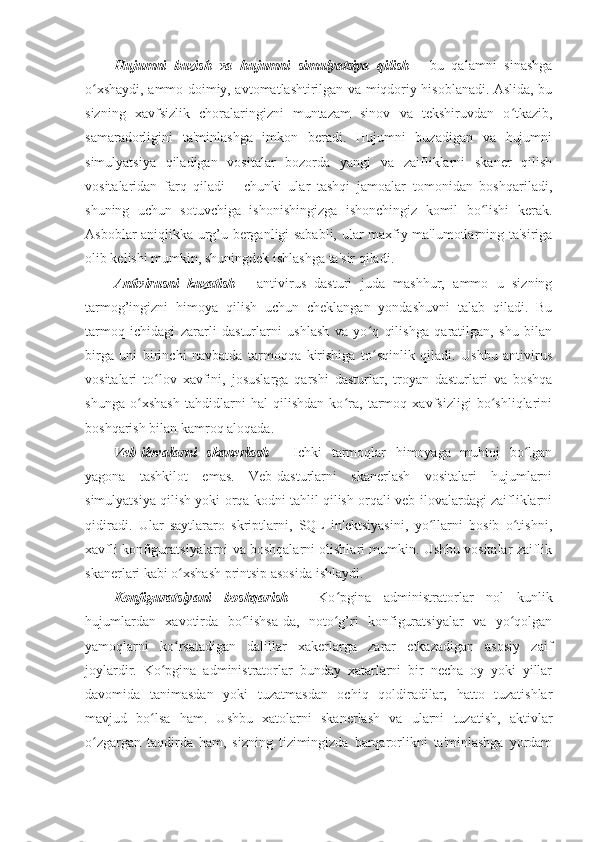 Hujumni   buzish   va   hujumni   simulyatsiya   qilish   -   bu   qalamni   sinashga
o xshaydi, ammo doimiy, avtomatlashtirilgan va miqdoriy hisoblanadi. Aslida, buʻ
sizning   xavfsizlik   choralaringizni   muntazam   sinov   va   tekshiruvdan   o tkazib,	
ʻ
samaradorligini   ta'minlashga   imkon   beradi.   Hujumni   buzadigan   va   hujumni
simulyatsiya   qiladigan   vositalar   bozorda   yangi   va   zaifliklarni   skaner   qilish
vositalaridan   farq   qiladi   -   chunki   ular   tashqi   jamoalar   tomonidan   boshqariladi,
shuning   uchun   sotuvchiga   ishonishingizga   ishonchingiz   komil   bo lishi   kerak.	
ʻ
Asboblar aniqlikka urg’u berganligi sababli, ular maxfiy ma'lumotlarning ta'siriga
olib kelishi mumkin, shuningdek ishlashga ta'sir qiladi. 
Antivirusni   kuzatish   -   antivirus   dasturi   juda   mashhur,   ammo   u   sizning
tarmog’ingizni   himoya   qilish   uchun   cheklangan   yondashuvni   talab   qiladi.   Bu
tarmoq   ichidagi   zararli   dasturlarni   ushlash   va   yo q   qilishga   qaratilgan,   shu   bilan	
ʻ
birga   uni   birinchi   navbatda   tarmoqqa   kirishiga   to sqinlik   qiladi.   Ushbu   antivirus
ʻ
vositalari   to lov   xavfini,   josuslarga   qarshi   dasturlar,   troyan   dasturlari   va   boshqa	
ʻ
shunga   o xshash   tahdidlarni   hal   qilishdan   ko ra,   tarmoq   xavfsizligi   bo shliqlarini	
ʻ ʻ ʻ
boshqarish bilan kamroq aloqada. 
Veb-ilovalarni   skanerlash   -   Ichki   tarmoqlar   himoyaga   muhtoj   bo lgan	
ʻ
yagona   tashkilot   emas.   Veb-dasturlarni   skanerlash   vositalari   hujumlarni
simulyatsiya qilish yoki orqa kodni tahlil qilish orqali veb-ilovalardagi zaifliklarni
qidiradi.   Ular   saytlararo   skriptlarni,   SQL   in'ektsiyasini,   yo llarni   bosib   o tishni,	
ʻ ʻ
xavfli konfiguratsiyalarni va boshqalarni olishlari mumkin. Ushbu vositalar zaiflik
skanerlari kabi o xshash printsip asosida ishlaydi. 	
ʻ
Konfiguratsiyani   boshqarish   -   Ko pgina   administratorlar   nol   kunlik	
ʻ
hujumlardan   xavotirda   bo lishsa-da,   noto g’ri   konfiguratsiyalar   va   yo qolgan	
ʻ ʻ ʻ
yamoqlarni   ko rsatadigan   dalillar   xakerlarga   zarar   etkazadigan   asosiy   zaif	
ʻ
joylardir.   Ko pgina   administratorlar   bunday   xatarlarni   bir   necha   oy   yoki   yillar	
ʻ
davomida   tanimasdan   yoki   tuzatmasdan   ochiq   qoldiradilar,   hatto   tuzatishlar
mavjud   bo lsa   ham.   Ushbu   xatolarni   skanerlash   va   ularni   tuzatish,   aktivlar	
ʻ
o zgargan   taqdirda   ham,   sizning   tizimingizda   barqarorlikni   ta'minlashga   yordam	
ʻ 