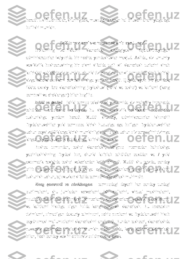 beradi. Ushbu choralar, shuningdek, muvofiqlik uchun hal qiluvchi ahamiyatga ega
bo lishi mumkin. ʻ
 
Zaif tomonlarni skanerlash va aniqlash turlari 
O zlarining   zaifliklarini   skanerlash   strategiyasini   rejalashtirayotgan	
ʻ
administratorlar   ixtiyorida   bir   nechta   yondashuvlar   mavjud.   Aslida,   siz   umumiy
xavfsizlik   boshqaruvining   bir   qismi   sifatida   turli   xil   skanerlash   turlarini   sinab
ko rishni xohlashingiz mumkin, chunki tizimingizni har xil tomondan sinab ko rish	
ʻ ʻ
sizga   barcha   asoslarni   qamrab   olishga   yordam   beradi.   Quyida   aytib   o tilganidek,	
ʻ
ikkita   asosiy   farq   skanerlashning   joylashuvi   (ichki   va   tashqi)   va   ko lami   (keng
ʻ
qamrovli va cheklangan) bilan bog’liq. 
Ichki   va   tashqi   -   ichki   tarmoq   tekshiruvi   yordamida   siz   mahalliy   intranetda
tahdidlarni   aniqlashni   xohlaysiz,   bu   sizga   xavfsizlik   teshiklarini   ichkaridan
tushunishga   yordam   beradi.   Xuddi   shunday,   administratorlar   ishonchli
foydalanuvchilar   yoki   tarmoqqa   kirish   huquqiga   ega   bo lgan   foydalanuvchilar	
ʻ
uchun qaysi zaifliklarga kirish mumkinligini aniqlash uchun o z tarmog’ini tizimga	
ʻ
kirgan foydalanuvchi sifatida sinab ko rishlari kerak. 	
ʻ
Boshqa   tomondan,   tashqi   skanerlash,   kengroq   Internetdan   baholashga
yaqinlashishning   foydasi   bor,   chunki   ko plab   tahdidlar   qasddan   va   /   yoki	
ʻ
avtomatik   ravishda   tashqi   xakerlardan   kelib   chiqadi.   Xuddi   shu   tarzda,   qanday
qilib   ma'lumotlar   ishonchli   kirishga   ega   bo lmaganlarning   qo liga   tushishini	
ʻ ʻ
tushunish uchun, tajovuzkor sifatida tarmoqni skanerlash muhimdir. 
Keng   qamrovli   va   cheklangan   -   tarmoqdagi   deyarli   har   qanday   turdagi
qurilmalarni,   shu   jumladan   serverlarni,   ish   stollarini,   virtual   mashinalarni,
noutbuklarni, mobil telefonlarni, printerlarni, konteynerlarni, xavfsizlik devorlarini
va   kalitlarni   hisobga   olgan   holda   keng   qamrovli   skanerlash.   Bu   operatsion
tizimlarni,   o rnatilgan  dasturiy   ta'minotni,   ochiq  portlarni   va  foydalanuvchi   hisob	
ʻ
qaydnomasi   ma'lumotlarini  skanerlashni  anglatadi.  Bundan  tashqari,  skanerlashda
ruxsatsiz   qurilmalar   aniqlanishi   mumkin.   Ideal   holda,   keng   ko lamli   skanerlash	
ʻ
bilan, hech qanday xavfni e'tiborsiz qoldirmaslik kerak.  