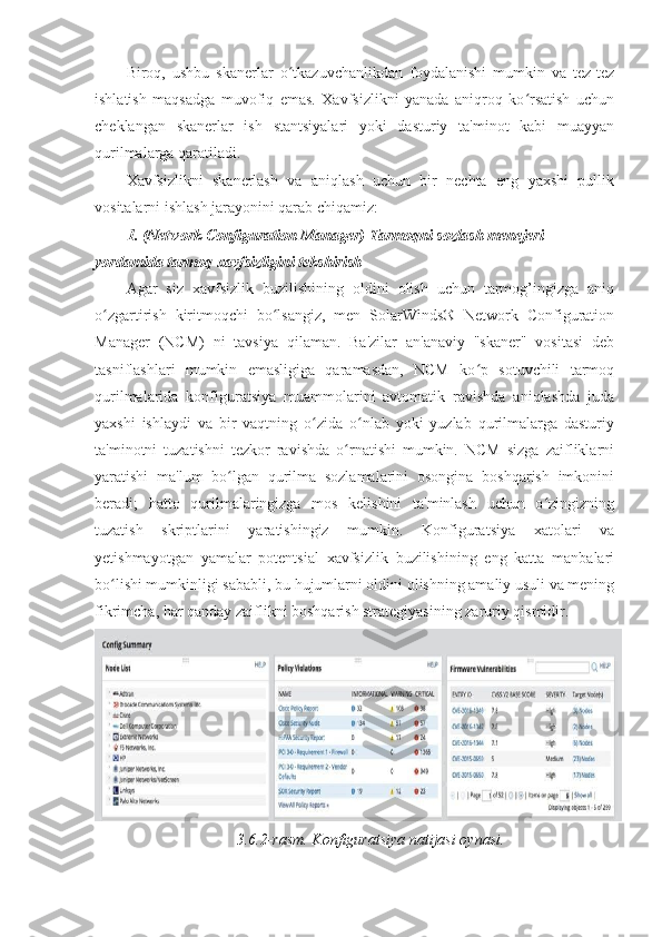 Biroq,   ushbu   skanerlar   o tkazuvchanlikdan   foydalanishi   mumkin   va   tez-tezʻ
ishlatish   maqsadga   muvofiq   emas.   Xavfsizlikni   yanada   aniqroq   ko rsatish   uchun	
ʻ
cheklangan   skanerlar   ish   stantsiyalari   yoki   dasturiy   ta'minot   kabi   muayyan
qurilmalarga qaratiladi. 
Xavfsizlikni   skanerlash   va   aniqlash   uchun   bir   nechta   eng   yaxshi   pullik
vositalarni ishlash jarayonini qarab chiqamiz: 
1.   (Network Configuration Manager) Tarmoqni sozlash menejeri 
yordamida tarmoq xavfsizligini tekshirish 
Agar   siz   xavfsizlik   buzilishining   oldini   olish   uchun   tarmog’ingizga   aniq
o zgartirish   kiritmoqchi   bo lsangiz,   men   SolarWinds®   Network   Configuration	
ʻ ʻ
Manager   (NCM)   ni   tavsiya   qilaman.   Ba'zilar   an'anaviy   "skaner"   vositasi   deb
tasniflashlari   mumkin   emasligiga   qaramasdan,   NCM   ko p   sotuvchili   tarmoq	
ʻ
qurilmalarida   konfiguratsiya   muammolarini   avtomatik   ravishda   aniqlashda   juda
yaxshi   ishlaydi   va   bir   vaqtning   o zida   o nlab   yoki   yuzlab   qurilmalarga   dasturiy	
ʻ ʻ
ta'minotni   tuzatishni   tezkor   ravishda   o rnatishi   mumkin.   NCM   sizga   zaifliklarni	
ʻ
yaratishi   ma'lum   bo lgan   qurilma   sozlamalarini   osongina   boshqarish   imkonini	
ʻ
beradi;   hatto   qurilmalaringizga   mos   kelishini   ta'minlash   uchun   o zingizning	
ʻ
tuzatish   skriptlarini   yaratishingiz   mumkin.   Konfiguratsiya   xatolari   va
yetishmayotgan   yamalar   potentsial   xavfsizlik   buzilishining   eng   katta   manbalari
bo lishi mumkinligi sababli, bu hujumlarni oldini olishning amaliy usuli va mening	
ʻ
fikrimcha, har qanday zaiflikni boshqarish strategiyasining zaruriy qismidir. 
3.6.2-rasm. Konfiguratsiya natijasi oynasi.  
