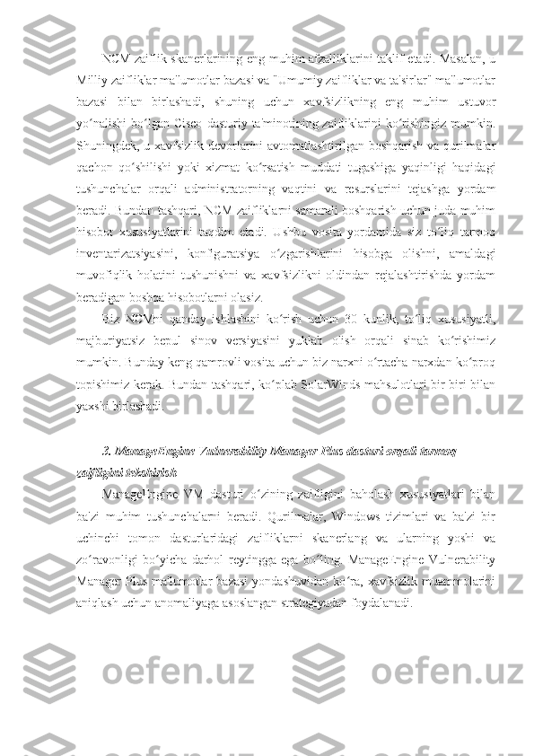 NCM zaiflik skanerlarining eng muhim afzalliklarini taklif etadi. Masalan, u
Milliy zaifliklar ma'lumotlar bazasi va "Umumiy zaifliklar va ta'sirlar" ma'lumotlar
bazasi   bilan   birlashadi,   shuning   uchun   xavfsizlikning   eng   muhim   ustuvor
yo nalishi  bo lgan Cisco   dasturiy  ta'minotining  zaifliklarini   ko rishingiz  mumkin.ʻ ʻ ʻ
Shuningdek, u xavfsizlik devorlarini avtomatlashtirilgan boshqarish va qurilmalar
qachon   qo shilishi   yoki   xizmat   ko rsatish   muddati   tugashiga   yaqinligi   haqidagi	
ʻ ʻ
tushunchalar   orqali   administratorning   vaqtini   va   resurslarini   tejashga   yordam
beradi. Bundan tashqari, NCM zaifliklarni samarali boshqarish uchun juda muhim
hisobot   xususiyatlarini   taqdim   etadi.   Ushbu   vosita   yordamida   siz   to liq   tarmoq	
ʻ
inventarizatsiyasini,   konfiguratsiya   o zgarishlarini   hisobga   olishni,   amaldagi	
ʻ
muvofiqlik   holatini   tushunishni   va   xavfsizlikni   oldindan   rejalashtirishda   yordam
beradigan boshqa hisobotlarni olasiz. 
Biz   NCMni   qanday   ishlashini   ko rish   uchun   30   kunlik,   to liq   xususiyatli,
ʻ ʻ
majburiyatsiz   bepul   sinov   versiyasini   yuklab   olish   orqali   sinab   ko rishimiz	
ʻ
mumkin. Bunday keng qamrovli vosita uchun biz narxni o rtacha narxdan ko proq	
ʻ ʻ
topishimiz kerak. Bundan tashqari, ko plab SolarWinds mahsulotlari bir-biri bilan	
ʻ
yaxshi birlashadi. 
 
3.   ManageEngine   Vulnerability   Manager   Plus   dasturi orqali tarmoq 
zaifligini tekshirish 
ManageEngine   VM   dasturi   o zining   zaifligini   baholash   xususiyatlari   bilan	
ʻ
ba'zi   muhim   tushunchalarni   beradi.   Qurilmalar,   Windows   tizimlari   va   ba'zi   bir
uchinchi   tomon   dasturlaridagi   zaifliklarni   skanerlang   va   ularning   yoshi   va
zo ravonligi   bo yicha   darhol   reytingga   ega   bo ling.   ManageEngine   Vulnerability	
ʻ ʻ ʻ
Manager   Plus   ma'lumotlar   bazasi   yondashuvidan   ko ra,   xavfsizlik   muammolarini	
ʻ
aniqlash uchun anomaliyaga asoslangan strategiyadan foydalanadi. 
  