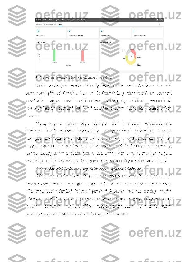 3.6.3-rasm. ManageEnginedasturi interfeysi. 
Ushbu   vosita   juda   yaxshi   imkoniyatlarni   taqdim   etadi.   Antivirus   dasturini
zamonaviyligini   tekshirish   uchun   uni   boshqarishda   yordam   berishdan   tashqari,
xavfsizlik   uchun   xavf   tug’diradigan   dasturlarni,   shubhali   maqsadlarda
foydalaniladigan   portlarni   va   konfiguratsiya   muammolarini   aniqlashga   imkon
beradi. 
ManageEngine   platformasiga   kiritilgan   ba'zi   boshqaruv   vositalari,   shu
jumladan   konfiguratsiyani   joylashtirish   va   yamoqlarni   boshqarish.   Bundan
tashqari,   nol   kunlik   zaifliklarni   ushlab,   ularni   yumshatish   uchun   oldindan
tayyorlangan skriptlardan foydalanishingiz mumkin. Ko p funksiyalariga qaramay,ʻ
ushbu   dasturiy   ta'minot   odatda   juda   sodda,   ammo   kichik   muhitlar   uchun   bu   juda
murakkab bo lishi mumkin. U 25 tagacha kompyuterda foydalanish uchun bepul. 	
ʻ
4.   Paessler   PRTG   dasturi orqali tarmoq zaifligini tekshirish 
Ushbu   vosita   administratorlarga   tarmoq,   dasturlar,   serverlar   va   boshqalarni
zaxiralashga   imkon   beradigan   puxta   infratuzilma   monitoringini   ta'minlaydi.
Platforma   qurilmalardagi   holat   o zgarishini   kuzatishi   va   har   qanday   muhim	
ʻ
o zgarishlar to g’risida sizni ogohlantirishi mumkin, chunki g’ayrioddiy harakatlar	
ʻ ʻ
hujumni   ko rsatishi   mumkin.   SNMP   tuzoq   ma'lumotlarini   va   port   faoliyatini	
ʻ
skanerlash uchun paketli hidlashdan foydalanishi mumkin.  