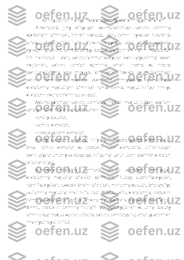 Kompyuter tizimlariga nisbatan dasturiy xavflarning yo nalishlari ʻ
Korxonalarda   joriy   etilayotgan   avtomatlashtirilgan   axborot   tizimining
xavfsizligini   ta‘minlash,   birinchi   navbatda,   ushbu   tizimni   loyixalash   bosqichida
ko zda   tutilgan   bo lishi   lozim.   Korxona   miqyosida   qabul   qilingan   xavfsizlik	
ʻ ʻ
siyosatining   axborot   tizimida   qanday   darajada   aks   ettirilishi   muhim   masalalardan
biri   hisoblanadi.   Lekin,   axborot-kommunikatsiyalar   texnologiyalarining   keskin
rivojlanishi,   axborot   oqimlari   xajmining   oshishi.   Internet   va   intranet
texnologiyalarining   keng   miqyosda   kirib   kelishi   bevosita   avtomatlashtirilgan
axborot   tizimlarining   axborot   zaxiralarini   himoyalashga   yo naltirilgan	
ʻ
vositalarning   mavjudligini   ta‘minlash   hamda   tizimda   mavjud   bo lgan   himoya	
ʻ
vositalarini rivojlantirishini taqozo etadi. 
Avtomatlashtirilgan   axborot   tizimlariga   nisbatan   mavjud   bo lgan   xavflarni
ʻ
uchta yo nalish bo yicha ajratish mumkin: 	
ʻ ʻ
- amaliy dasturlar; 
- tarmoq xizmatlari; 
- operatsion tizim xizmatlari. 
Amaliy   dasturlarni   tekshirish   bo yicha   hozirgacha   yagona   vosita   mavjud	
ʻ
emas.   Tarmoq   xizmatlari   va   operatsion   tizim   xizmatlarida   qo llaniladigan	
ʻ
texnologiyalar umumiy asoslarga ega bo lganligi uchun ularni tekshirish vositalari	
ʻ
ishlab chiqilgan. 
Zamonaviy   operatsion   tizimlarda   axborot   zaxiralarini   himoyalash
vositalarining   mavjudligi   ta‘kidlab   kelinmoqda.   Bularga   autentifikatsiyalash,
identifikatsiyalash, ruxsatsiz kirishni ta‘qiqlash, monitoring va audit, kriptografiya
usullarining mavjudligi  misol  bo la oladi. Albatta,  ushbu vositalarning operatsion	
ʻ
tizimlarda   mavjud   bo lganligi   korxonaning   xavfsizlik   siyosatiga   mos   keladi.	
ʻ
Ammo,   operatsion   tizimning   noto g’ri   konfiguratsiyalanishi   va   uning   dasturiy	
ʻ
ta‘minotidagi mavjud xatolar oqibatida axborot tizimlariga hujumlar uyushtirilishi
imkoniyati paydo bo ladi. 	
ʻ 