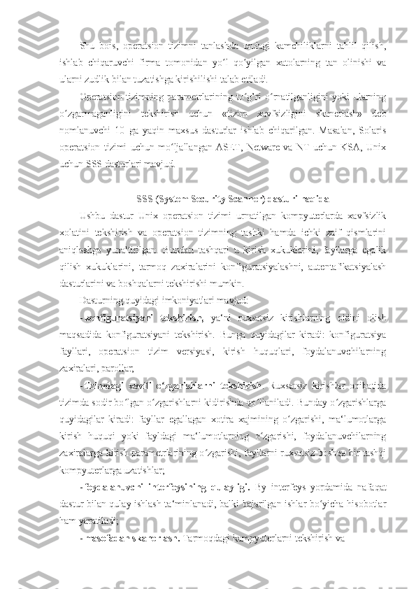 Shu   bois,   operatsion   tizimni   tanlashda   undagi   kamchiliklarni   tahlil   qilish,
ishlab   chiqaruvchi   firma   tomonidan   yo l   qo yilgan   xatolarning   tan   olinishi   vaʻ ʻ
ularni zudlik bilan tuzatishga kirishilishi talab etiladi. 
Operatsion   tizimning   parametrlarining   to g’ri   o rnatilganligini   yoki   ularning	
ʻ ʻ
o zgarmaganligini   tekshirish   uchun   «tizim   xavfsizligini   skanerlash»   deb	
ʻ
nomlanuvchi   10   ga   yaqin   maxsus   dasturlar   ishlab   chiqarilgan.   Masalan,   Solaris
operatsion   tizimi   uchun   mo ljallangan   ASET,   Netware   va   NT   uchun   KSA,   Unix	
ʻ
uchun SSS dasturlari mavjud. 
 
SSS (System Security Scanner) dasturi haqida 
Ushbu   dastur   Unix   operatsion   tizimi   urnatilgan   kompyuterlarda   xavfsizlik
xolatini   tekshirish   va   operatsion   tizimning   tashki   hamda   ichki   zaif   qismlarini
aniqlashga   yunaltirilgan.   Bundan   tashqari   u   kirish   xukuklarini,   fayllarga   egalik
qilish   xukuklarini,   tarmoq   zaxiralarini   konfiguratsiyalashni,   autentafikatsiyalash
dasturlarini va boshqalarni tekshirishi mumkin. 
Dasturning quyidagi imkoniyatlari mavjud: 
- konfiguratsiyani   tekshirish,   ya‘ni   ruxsatsiz   kirishlarning   oldini   olish
maqsadida   konfiguratsiyani   tekshirish.   Bunga   quyidagilar   kiradi:   konfiguratsiya
fayllari,   operatsion   tizim   versiyasi,   kirish   huquqlari,   foydalanuvchilarning
zaxiralari, parollar; 
- tizimdagi   xavfli   o zgarishlarni   tekshirish	
ʻ .   Ruxsatsiz   kirishlar   oqibatida
tizimda sodir bo lgan o zgarishlarni kidirishda qo llaniladi. Bunday o zgarishlarga	
ʻ ʻ ʻ ʻ
quyidagilar   kiradi:   fayllar   egallagan   xotira   xajmining   o zgarishi,   ma‘lumotlarga	
ʻ
kirish   huquqi   yoki   fayldagi   ma‘lumotlarning   o zgarishi,   foydalanuvchilarning	
ʻ
zaxiralarga kirish parametrlarining o zgarishi, fayllarni ruxsatsiz boshqa bir tashqi	
ʻ
kompyuterlarga uzatishlar; 
- foydalanuvchi   interfeysining   qulayligi.   By   interfeys   yordamida   nafaqat
dastur bilan qulay ishlash ta‘minlanadi, balki bajarilgan ishlar bo yicha hisobotlar	
ʻ
ham yaratiladi; 
- masofadan skanerlash.  Tarmoqdagi kampyuterlarni tekshirish va  