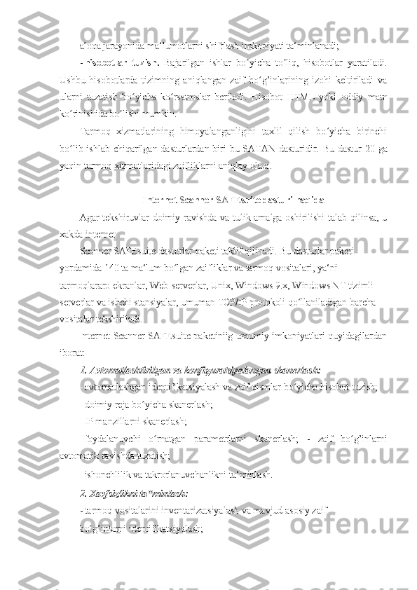aloqa jarayonida ma‘lumotlarni shifrlash imkoniyati ta‘minlanadi; 
- hisobotlar   tuzish.   Bajarilgan   ishlar   bo yicha   to liq,   hisobotlar   yaratiladi.ʻ ʻ
Ushbu   hisobotlarda   tizimning   aniqlangan   zaif   bo g’inlarining   izohi   keltiriladi   va	
ʻ
ularni   tuzatish   bo yicha   ko rsatmalar   beriladi.  	
ʻ ʻ Hisobot   HTML   yoki   oddiy   matn
ko rinishida bo lishi mumkin. 	
ʻ ʻ
Tarmoq   xizmatlarining   himoyalanganligini   taxlil   qilish   bo yicha   birinchi	
ʻ
bo lib ishlab chiqarilgan dasturlardan biri bu SATAN dasturidir.  	
ʻ Bu dastur 20 ga
yaqin tarmoq xizmatlaridagi zaifliklarni aniqlay oladi. 
 
Internet Scanner SAFEsuite dasturi haqida 
Agar tekshiruvlar doimiy ravishda va tulik amalga oshirilishi  talab qilinsa, u
xakda internet 
Scanner SAFEsuite dasturlar paketi taklif qilinadi. Bu dasturlar paketi 
yordamida 140 ta ma‘lum bo lgan zaifliklar va tarmoq vositalari, ya‘ni 	
ʻ
tarmoqlararo ekranlar, Web-serverlar, Unix, Windows 9.x, Windows NT tizimli 
serverlar va ishchi stansiyalar, umuman TCP/IP protokoli qo llaniladigan barcha 	
ʻ
vositalar tekshiriladi. 
Internet Scanner SAFEsuite paketiniig umumiy imkoniyatlari quyidagilardan
iborat: 
1. Avtomatlashtirilgan va konfiguratsiyalangan skanerlash: 
- avtomatlashgan identifikatsiyalash va zaif qismlar bo yicha hisobot tuzish; 
ʻ
- doimiy reja bo yicha skanerlash; 	
ʻ
- IP manzillarni skanerlash; 
- foydalanuvchi   o ʻ rnatgan   parametrlarni   skanerlash ;   -   zaif   bo ʻ g ’ inlarni
avtomatik   ravishda   tuzatish ; 
- ishonchlilik va takrorlanuvchanlikni ta‘minlash. 
2. Xavfsizlikni ta minlash: 
‟
- tarmoq vositalarini inventarizatsiyalash va mavjud asosiy zaif 
bo g’inlarni identifikatsiyalash; 	
ʻ 