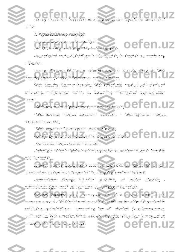 - asosiy hisobotlarni taqqoslash va kelgusida ulardan foydalanish uchun tahlil
qilish. 
3. Foydalanishning oddiyligi: 
- foydalanuvchining grafik interfeysi; 
- HTML turidagi tartiblangan hisobotlarni yaratish; 
- skanerlashni   markazlashtirilgan   holda   bajarish,   boshqarish   va   monitoring
o tkazish. ʻ
Internet   Scanner   SAFEsuite   paketida   quyidagi   dasturlar   mavjud:   Web
Security Scanner, FireWall Scanner va Intranet Scanner. 
Web   Security   Scanner   bevosita   Web-serverlarda   mavjud   zaif   qismlarni
aniqlashga   mo ljallangan   bo lib,   bu   dasturning   imkoniyatlari   quyidagilardan	
ʻ ʻ
iborat: 
- Web-server o‘rnatilgan operatsion tizimni auditlash; 
- Web-serverda   mavjud   dasturlarni   auditlash;   -   Web-fayllarda   mavjud
skriptlarni auditlash; 
- Web-server konfiguratsiyasini testdan utkazish; 
- asosiy fayllar tizimining xavfsizlik darajasini aniqlash; 
- skriptlarda mavjud xatolarni aniqlash; 
- bajarilgan   ishlar   bo yicha   hisobotlar   yaratish   va   xatolarni   tuzatish   borasida	
ʻ
takliflar berish. 
FireWall Scanner dasturi bevosita tarmoqlararo ekranda mavjud bo lgan zaif	
ʻ
qismlarni aniqlashga muljallangan bo lib, u quyidagi amallarni bajaradi: 	
ʻ
- tarmoqlararo   ekranga   hujumlar   uyushtirib,   uni   testdan   utkazish;   -
tarmoqlararo ekran orqali utadigan tarmoq, xizmatlarini skanerlash. 
Internet   Scanner   dasturi   kompyuter   tarmog‘ida   mavjud   kamchiliklarni
tarmoqqa ruxsatsiz   kirishlarini amalga oshirish orqali testdan o tkazish yordamida	
ʻ
aniqlashga   yo naltirilgan.   Tarmoqning   har   xil   qismlari   (xost-kompyuterlar,	
ʻ
yo llovchilar, Web-serverlar, Windows9.x/NT tizimida ishlaydigan kompyuterlar)	
ʻ
ni tekshirishni ham amalga oshiradi.  