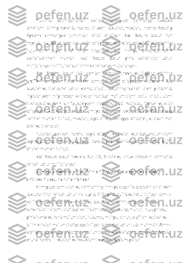 Yuqorida   keltirilganlardan   tashqari   kompyuter   tizimlariga   ruxsatsiz
kirishlarni   doimiy   ravishda   nazorat   qiluvchi   dasturlar,   masalan,   Internet   Security
Systems   kompaniyasi   tomonidan   ishlab   chiqilgan   Real   Secure   dasturi   ham
mavjud.   Bu   dastur   tarmoqda   sodir   etilayotgan   xodisalar,   masalan,   xakerlarning
hujumlarini   qayd   qilish   bilan   birgalikda   faol   himoya   chora-tadbirlarini
tashkillashtirishi   mumkin.   Real   Secure   dasturi   yirik   tashkilotlar   uchun
mo ljallangan bo lib, har kuni tinimsiz ishlashga muljallangan. ʻ ʻ
Real   Secure   dasturi   ikki   qismdan   iborat:   filtrlash   va   foylalanuvchining
grafik   interfeysi.   Filtrlash   qismi   tarmoqda   sodir   etilayotgan   xodisalarni   faol
kuzatish va boshqarish uchun xizmat qiladi. Dasturning ikkinchi qismi yordamida
foylalanuvchi   ro y   bergan   xodisalar   haqidagi   ma‘lumotlarni   qabul   qiladi,   ularni	
ʻ
boshqaradi va tizim konfiguratsiyasini  o zgartira oladi	
ʻ .   Natijada, filtrlash va sodir
etilayotgan   xodisalarga   nisbatan   himoya   tadbirlarini   avtomatik   ravishda   amalga
oshirish mumkin bo ladi, masalan, qayd qilish, displeyga chiqarish, xodisani man	
ʻ
etish va boshqalar. 
Bulardan   tashqari   barcha   qayd   etilgan   xodisalar   xaqidagi   malumotlarni
keyinchalik   real   masshtabda   yoki   tezkor   yoki   sekinlashgan   rejimlarda   ko rib	
ʻ
chiqish mumkin bo ladi. 	
ʻ
Real Secure dasturi bevosita Sun OS, Solaris va Linux operatsion tizimlarida
ishlash uchun mo ljallangan. 	
ʻ
Kompyuter tarmoqlari va tizimlarining himoyalanganlik darajasini 
aniqlovchi dasturlar bilan ishlash 
Kompyuter tarmoqlari va tizimlarining himoyalanganlik darajasini aniqlovchi
dasturlar bilan ishlash uchun biz quyida 2020 yilda pullik va bepul bo lgan tarmoq 	
ʻ
zaifliklarni skaner qilish vositalari va dasturalarini ko rib chiqamiz. Barcha 	
ʻ
korxonalar o z tarmoqlaridagi zaifliklarni aniqlash usuliga muhtoj. Bu, ayniqsa, 	
ʻ
yirik biznes va bank ma'lumotlari, hukumat, moliya, qonun, sog’liqni saqlash va 
ta'lim sohalari ma'lumotlariga ega bo lgan tarmoqlar uchun juda muhimdir. Ammo 	
ʻ
kichikroq korxonalar o zlarining ma'lumotlarini xavfsizligini ta'minlashlari kerak, 	
ʻ
chunki barcha IT vaqtlari va resurslarini vazifaga sarflamaydilar.  