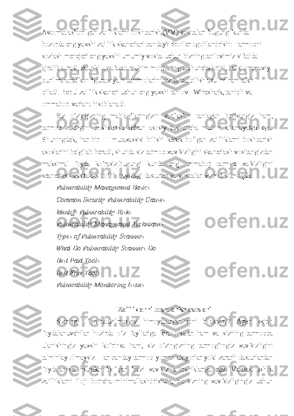 Avtomatlashtirilgan zaifliklarni boshqarish (VM) vositalari bugungi kunda 
bozorda eng yaxshi zaiflik skanerlari qanday? Spoiler ogohlantirishi: Tarmoqni 
sozlash menejeri eng yaxshi umumiy vosita uchun bizning tanlovimiz sifatida 
ajralib turadi, chunki u nafaqat muhim monitoring tushunchalarini, balki ommaviy 
qurilmalarda konfiguratsiya muammolarini tezda hal qilish usulini ham taklif 
qiladi. Bepul zaiflik skaneri uchun eng yaxshi tanlov - Wireshark, taniqli va 
ommabop variant hisoblanadi. 
Siz   o zingizning   mablag’laringizni   sarflashni   tanlagan   bo lsangiz   ham,ʻ ʻ
tarmoq   zaifligini   boshqarish   uchun   asosiy   tushuncha   muhim   ahamiyatga   ega.
Shuningdek,   har   bir   IT   mutaxassisi   bilishi   kerak   bo lgan   zaifliklarni   boshqarish	
ʻ
asoslarini belgilab beradi, shunda siz tarmoq xavfsizligini skanerlash vositangizdan
maksimal   foyda   ko rasiz.bugungi   kunda   eng   ommabop   tarmoq   xafsizligini	
ʻ
scanerlash vositalari bo lib quyidagi dasturlar va vositalar xizmat qilmoqda: 
ʻ
Vulnerability   Management   Basics  
Common   Security   Vulnerability   Causes  
Identify   Vulnerability   Risks  
Vulnerability   Management   Techniques  
Types   of   Vulnerability   Scanners  
What   Do   Vulnerability   Scanners   Do  
Best   Paid   Tools  
Best   Free   Tools  
Vulnerability   Monitoring   Issues  
 
Zaifliklarni boshqarish asoslari 
Sizning   IT-infratuzilmangiz   himoyalanganligini   bilasizmi?   Agar   oxirgi
foydalanuvchilar   hozirda   o z   fayllariga   kira   olsalar   ham   va   sizning   tarmoqqa	
ʻ
ulanishingiz   yaxshi   ko rinsa   ham,   siz   o zingizning   tarmog’ingiz   xavfsizligini	
ʻ ʻ
ta'minlay olmaysiz. Har qanday tarmoq yomon aktyorlar yoki zararli dasturlardan
foydalanishi   mumkin   bo lgan   ba'zi   xavfsizlik   teshiklariga   ega.   Maqsad   ushbu
ʻ
zaifliklarni   iloji   boricha   minimallashtirishdir,   bu   sizning   xavfsizligingiz   uchun 