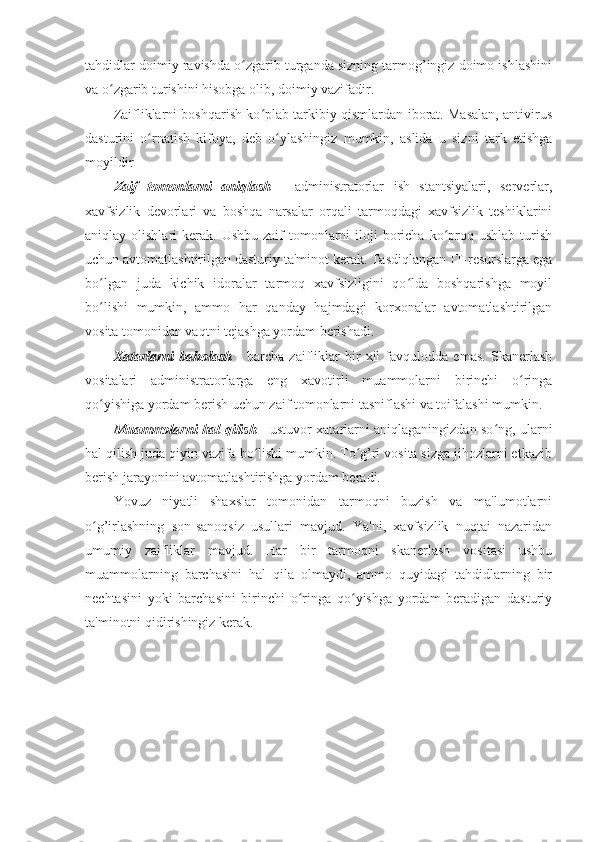 tahdidlar doimiy ravishda o zgarib turganda sizning tarmog’ingiz doimo ishlashiniʻ
va o zgarib turishini hisobga olib, doimiy vazifadir. 	
ʻ
Zaifliklarni boshqarish ko plab tarkibiy qismlardan iborat. Masalan, antivirus	
ʻ
dasturini   o rnatish   kifoya,   deb   o ylashingiz   mumkin,   aslida   u   sizni   tark   etishga	
ʻ ʻ
moyildir 
Zaif   tomonlarni   aniqlash   -   administratorlar   ish   stantsiyalari,   serverlar,
xavfsizlik   devorlari   va   boshqa   narsalar   orqali   tarmoqdagi   xavfsizlik   teshiklarini
aniqlay olishlari   kerak. Ushbu  zaif   tomonlarni   iloji   boricha  ko proq  ushlab  turish	
ʻ
uchun avtomatlashtirilgan dasturiy ta'minot kerak. Tasdiqlangan IT-resurslarga ega
bo lgan   juda   kichik   idoralar   tarmoq   xavfsizligini   qo lda   boshqarishga   moyil	
ʻ ʻ
bo lishi   mumkin,   ammo   har   qanday   hajmdagi   korxonalar   avtomatlashtirilgan
ʻ
vosita tomonidan vaqtni tejashga yordam berishadi. 
Xatarlarni   baholash   -   barcha   zaifliklar   bir   xil   favqulodda   emas.   Skanerlash
vositalari   administratorlarga   eng   xavotirli   muammolarni   birinchi   o ringa	
ʻ
qo yishiga yordam berish uchun zaif tomonlarni tasniflashi va toifalashi mumkin. 	
ʻ
Muammolarni hal qilish   -   ustuvor xatarlarni aniqlaganingizdan so ng, ularni	
ʻ
hal qilish juda qiyin vazifa bo lishi mumkin. To g’ri vosita sizga jihozlarni etkazib	
ʻ ʻ
berish jarayonini avtomatlashtirishga yordam beradi. 
Yovuz   niyatli   shaxslar   tomonidan   tarmoqni   buzish   va   ma'lumotlarni
o g’irlashning   son-sanoqsiz   usullari   mavjud.   Ya'ni,   xavfsizlik   nuqtai   nazaridan	
ʻ
umumiy   zaifliklar   mavjud.   Har   bir   tarmoqni   skanerlash   vositasi   ushbu
muammolarning   barchasini   hal   qila   olmaydi,   ammo   quyidagi   tahdidlarning   bir
nechtasini   yoki   barchasini   birinchi   o ringa   qo yishga   yordam   beradigan   dasturiy	
ʻ ʻ
ta'minotni qidirishingiz kerak.  