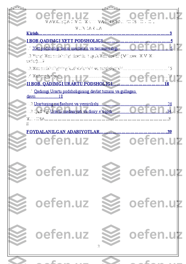 2MAVZU:QADIMGI XETT VA URARTU PODSHOLIGI.
MUNDARIJA
Kirish………………………………………………………………………………3
I BOB.QADIMGI             XETT             PODSHOLIGI…………………..……………………5   
I .1  Xett podsholigi        tarixi             manbalari va        tarixnavisligi…………..…………………..5   
I .2  Yangi   Xett   podsholigi   davrida   Buyuk   Xett   davlati   (Mil.avv.   XIV-XII  
asrlar)....9
I .3 .Xett podsholigining kuchsizlanishi va parchalanishi……….…………………15
I .4  Xett madaniyati..................................................................................................17
II BOB.        QADIMGI        URARTU             PODSHOLIGI………………………………18   
II .1  Qadimgi Urartu             podsholigining        davlat tuzumi        va        gullagan            
davri…………….18
II .2  Urartuning zaiflashuvi             va        yemirilishi…………………………………….......26   
II .3  Qadimgi  Urartu        madaniyati va diniy e’tiqodi………………………………..34   
XULOSA………………………………………………………………………….3
8
FOYDALANILGAN ADABIYOTLAR………………………………………..39 