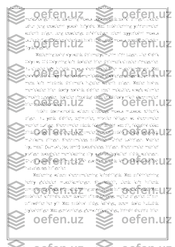 11markazlashgan holda   davlatning maxsus ustaxonalarida tashkil qilingan. Ustalar
uchun   jang   aravalarini   yasash   bo‘yicha   Xett   podsholarining   yo‘riqnomalari
saqlanib   qolgan.   Jang   aravalariga   qo‘shiladigan   otlarni   tayyorlashni   maxsus
usullar   bo‘lgan.   Xettlar   shaharlarni   bosib   olish   uchun maxsus   qamal   qurollaridan
foydalanganlar.
Xettlarning   tashqi siyosatida diplomatiya muhim o‘rin tutgan. Ular Kichik
Osiyo va Old Osiyoning  ko‘p davlatlari  bilan diplomatik aloqalar  o‘rnatganlar.
Bu   aloqalar   ko‘p   hollarda   maxsus   shartnomalar   bilan   mustahkamlangan.   Xett
arxivlarida   Old Osiyoning boshqa mamlakatlari arxivlariga qaraganda,   bir necha
marta   ko‘p   miqdorda   diplomatik   hujjatlar   saqlanib   qolgan.   Xettlar   boshqa
mamlakatlar   bilan   davriy   ravishda   elchilar   orqali   maktublar,   sovg‘a-salomlar
almashib turganlar. Davlatlar o‘rtasidagi aloqalar sulolaviy nikoh shartnomalari
bilan mustahkamlangan.
Podsho   devonxonasida   xalqaro   aloqalarga   maxsus   muassasa   rahbarlik
qilgan.   Bu   yerda   elchilar,   tarjimonlar,   mirzolar   ishlagan   va   shartnomalar
matnlari  tuzilgan.   Shartnomalar   odatda   ikki   tilda:   biri   xett   tili,   ikkinchisi   akkat
tilida   tuzilgan.   Davlatlararo   shartnomalar   matnlari   podsho   oldidagi   kengashda
muhokama   qilingan.   Shartnomalarga   podsholar   muhrlari   tushirilgan.   Matnlar
loy,   metall   (kumush,   jez,   temir)   taxtachalarga   bitilgan.   Shartnomalar   matnlari
yozilgan   taxtachalar   mamlakatning   oliy   xudolari   haykallari   oldida   saqlangan.
Chunki   xudolar   shartnomaning  bosh  guvohlari   sifatida   kim  uni   buzsa,  jazolash
huquqiga   ega   bo‘lganlar.
Xettlarning   xalqaro   shartnomalarning   ko‘pchiligida   Xett   qo‘shinlarining
harbiy   g‘alabalari   mustahkamlangan.   Shu   sababli,   ularda   ko‘p   hollarda
tomonlarning o‘zaro munosabatlarning teng huquqda bo‘lmagani ko‘rinadi. Xett
podsholari ko‘pincha qaram  davlatni o‘lpon to‘lashga majbur qilganlar. O‘lpon
to‘lovchilar   har   yili   Xett   podshosi   oldiga   kelishga,   qaram   davlat   hududida
joylashtirilgan   Xett garnizonlariga g‘amxo‘rlik qilishga, birinchi   chaqiriq   bilan 