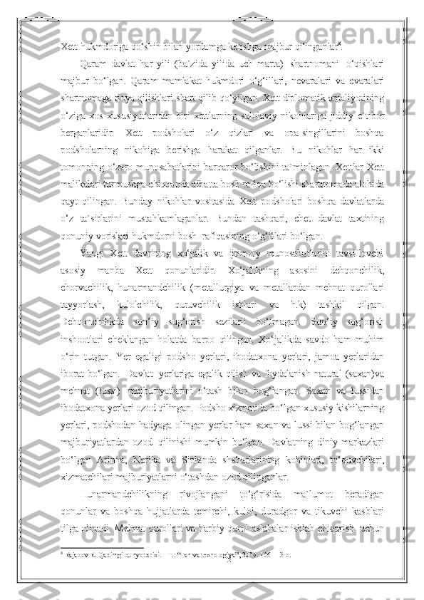 12Xett   hukmdoriga   qo‘shin bilan   yordamga   kelishga   majbur   qilinganlar 8
.
Qaram   davlat   har   yili   (ba`zida   yilida   uch   marta)   shartnomani   o‘qishlari
majbur   bo‘lgan.   Qaram   mamlakat   hukmdori   o‘g‘illari,   nevaralari   va   evaralari
shartnomaga rioya qilishlari   shart qilib qo‘yilgan. Xett diplomatik amaliyotining
o‘ziga   xos   xususiyatlaridan   biri   xettlarning   sulolaviy   nikohlariga   jiddiy   e`tibor
berganlaridir.   Xett   podsholari   o‘z   qizlari   va   opa-singillarini   boshqa
podsholarning   nikohiga   berishga   harakat   qilganlar.   Bu   nikohlar   har   ikki
tomonning   o‘zaro   munosabatlarini barqaror bo‘lishini  ta`minlagan. Xettlar Xett
malikalari turmushga   chiqqanda albatta   bosh rafiqa bo‘lishi shartnomada alohida
qayt   qilingan.   Bunday   nikohlar   vositasida   Xett   podsholari   boshqa   davlatlarda
o‘z   ta`sirlarini   mustahkamlaganlar.   Bundan   tashqari,   chet   davlat   taxtining
qonuniy   vorislari   hukmdorni bosh   rafiqasining   o‘g‘illari bo‘lgan.
Yangi   Xett   davrining   xo‘jalik   va   ijtimoiy   munosabatlarini   tavsiflovchi
asosiy   manba   Xett   qonunlaridir.   Xo‘jalikning   asosini   dehqonchilik,
chorvachilik,   hunarmandchilik   (metallurgiya   va   metallardan   mehnat   qurollari
tayyorlash,   kulolchilik,   quruvchilik   ishlari   va   h.k)   tashkil   qilgan.
Dehqonchilikda   sun’iy   sug‘orish   sezilarli   bo‘lmagan.   Sun’iy   sug‘orish
inshootlari   cheklangan   holatda   barpo   qilingan.   Xo‘jalikda   savdo   ham   muhim
o‘rin   tutgan.   Yer   egaligi   podsho   yerlari,   ibodatxona   yerlari,   jamoa   yerlaridan
iborat   bo‘lgan.   Davlat   yerlariga   egalik   qilish   va   foydalanish   natural   (saxan)va
mehnat   (lussi)   majburiyatlarini   o‘tash   bilan   bog‘langan.   Saxan   va   lussidan
ibodatxona   yerlari   ozod   qilingan.   Podsho xizmatida bo‘lgan xususiy kishilarning
yerlari, podshodan hadyaga olingan   yerlar   ham   saxan   va   lussi   bilan   bog‘langan
majburiyatlardan   ozod   qilinishi   mumkin   bo‘lgan.   Davlatning   diniy   markazlari
bo‘lgan   Arinna,   Nerika   va   Siplanda   shaharlarining   kohinlari,   to‘quvchilari,
xizmatchilari   majburiyatlarni   o‘tashdan   ozod   qilinganlar.
Hunarmandchilikning   rivojlangani   to‘g‘risida   ma`lumot   beradigan
qonunlar   va   boshqa   hujjatlarda   temirchi,   kulol,   duradgor   va   tikuvchi   kasblari
tilga olinadi.   Mehnat   qurollari   va   harbiy   qurol-aslahalar   ishlab   chiqarish   uchun
8
  Rajabov R. Qadimgi dunyo tarixi. - T. :   “ Fan va texnologiya ” , 2009. 106- 113- b . 