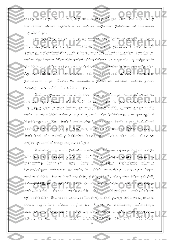 13asosiy   xomashyo   dastlab   mis,   keyinchalik   qalay   bo‘lgan.   Temirdan   faqat   diniy
marosimlar   uchun   haykalcha   va   boshqa   buyumlar   yasashda   oz   miqdorda
foydalanilgan.
Xett   davlatida   podsho   oilasi   va   podsho   bosh   kohin   sifatida   juda   katta
miqdorda   yerga   egalik  qilgan.   Podsho   va  ibodatxona   yerlarida   ishlovchilar   o‘z
yerlariga biriktiribqo‘yilib, turli soliq va majburiyatlarni o‘taganlar. Xett davlati
ma’muriyati qarori bilan ekin yerlari ishlovchilar bilan birga o‘z foydasiga   soliq
yig‘ish huquqi bilan podsho amaldorlari va ibodatxonalar ixtiyoriga   berilganlar.
Ayrim   ibodatxonalar   umumdavlat   soliqlaridan   ozod   qiluvchi   immunitet
yorliqlarini   olgan.   Davlat   va   ibodatxona   yerlaridan   tashqari,   boshqa   yerlar
xususiy   mulk   bo‘lib,   oldi-sotdi   qilingan.
Xett   jamiyatida   barcha   aholi   ikki   guruhga   bo‘lingan:   soliq   to‘lovlari   va
boshqa   majburiyatlarni   o‘tovchi   (podsho,   ibodatxona   yoki   xususiy   shaxs
foydasiga)   kishilar   erkin   bo‘lmagan   mavqega   ega   bo‘lib,   kamsitilganlar.   To‘la
ma’noda erkin kishilar deb zodagonlar, amaldorlar, kohinlar va katta   yer egalari
hisoblanganlar.   Xett   davlati   ma`muriyati   tomonidan   bosib   olgan   hududlarni
boshqarmagan, balki ulardan faqat xiroj olish bilan cheklagan. Qaram hududlar,
davlatlarni   o‘z   mahalliy   hokimlari   boshqargan.   Lekin   ular   turli   to‘lov   va
majburiyatlarni o‘tashga majbur bo‘lgan.
Shaharlarning   aholi   yashash   markazlari   sifatida   vujudga   kelishi   dunyo
tarixidagi   eng   uzoqqa   cho‘zilgan   bo‘linishni   yuzaga   keltirdi:   shahar   va
qishloqning   bo‘linishi.   Daryo   bo‘yida   joylashgan   shaharlarda   odamlar
ixtisoslashgan   mehnatga   va   mahsulot   ishlab   chiqarishga   asoslangan   hayot
tarziga o‘tishdi. Bunga farqli   ravishda, qishloq aholisi o‘z yerlari bilan qolishdi,
dehqonchilik   va   chorvachilik   bilan   shugùllanishdi,   lekin   ular   donli   va   chorva
mahsulotlarini   shahar   markazlarida   ishlab   chiqarilgan   mahsulotlarga
ayirboshladilar.   Shu   sabab   ushbu   bo‘linish   ajralishni  yuzaga keltirmadi, chunki
ikkala   hayot   tarsi   o‘zaro   bog‘liq   edi.   Shahar   va   qishloqning   bo‘linishiga
qaramasdan   ,   ikkala   dunyo   o‘rtasidagi   aloqa   saqlanib   qoldi   oilaviy   rishtalar,
savdo,   siyosat,   va   din   orqali.   Shaharlashuvning   rivojlanishi   intellektual 