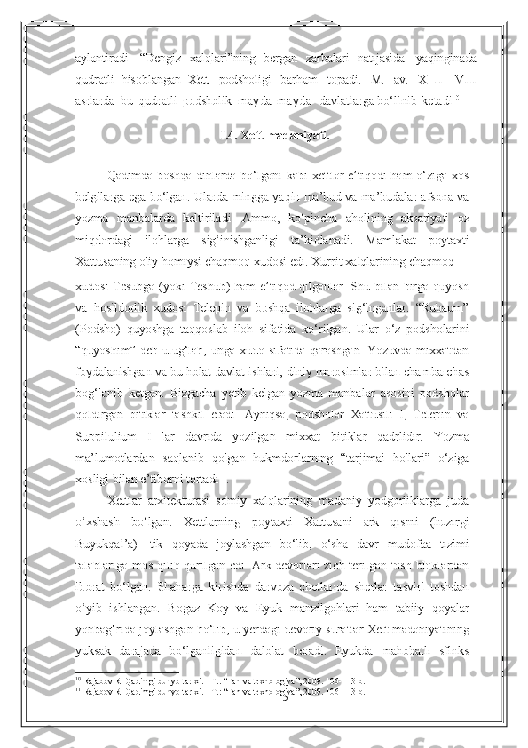 15aylantiradi.   “Dengiz   xalqlari”ning   bergan   zarbalari   natijasida   yaqinginada
qudratli   hisoblangan   Xett   podsholigi   barham   topadi.   M.   av.   X   II-   VIII
asrlarda   bu   qudratli   podsholik   mayda-mayda    davlatlarga   bo‘linib   ketadi 10
.
I.4. Xett   madaniyati.
Qadimda boshqa dinlarda bo‘lgani  kabi xettlar e’tiqodi ham o‘ziga xos
belgilarga ega bo‘lgan.  Ularda mingga yaqin ma’bud va ma’budalar afsona va
yozma   manbalarda   keltiriladi.   Ammo,   ko‘pincha   aholining   aksariyati   oz
miqdordagi   ilohlarga   sig‘inishganligi   ta’kidlanadi.   Mamlakat   poytaxti
Xattusaning   oliy   homiysi   chaqmoq   xudosi   edi.   Xurrit   xalqlarining   chaqmoq
xudosi Tesubga (yoki Teshub) ham e’tiqod qilganlar. Shu bilan birga quyosh
va   hosildorlik   xudosi   Telepin   va   boshqa   ilohlarga   sig‘inganlar.   “Rubaum”
(Podsho)   quyoshga   taqqoslab   iloh   sifatida   ko‘rilgan.   Ular   o‘z   podsholarini
“quyoshim” deb   ulug‘lab, unga  xudo sifatida qarashgan.  Yozuvda  mixxatdan
foydalanishgan va   bu holat davlat ishlari, diniy marosimlar bilan chambarchas
bog‘lanib   ketgan.   Bizgacha   yetib   kelgan   yozma   manbalar   asosini   podsholar
qoldirgan   bitiklar   tashkil   etadi.   Ayniqsa,   podsholar   Xattusili   I,   Telepin   va
Suppilulium   I   lar   davrida   yozilgan   mixxat   bitiklar   qadrlidir.   Yozma
ma’lumotlardan   saqlanib   qolgan   hukmdorlarning   “tarjimai   hollari”   o‘ziga
xosligi bilan   e’tiborni   tortadi 11
.
Xettlar   arxitekturasi   somiy   xalqlarining   madaniy   yodgorliklarga   juda
o‘xshash   bo‘lgan.   Xettlarning   poytaxti   Xattusani   ark   qismi   (hozirgi
Buyukqal’a)   tik   qoyada   joylashgan   bo‘lib,   o‘sha   davr   mudofaa   tizimi
talablariga   mos   qilib   qurilgan edi. Ark devorlari zich terilgan tosh bloklardan
iborat   bo‘lgan.   Shaharga   kirishda   darvoza   chetlarida   sherlar   tasviri   toshdan
o‘yib   ishlangan.   Bogaz   Koy   va   Eyuk   manzilgohlari   ham   tabiiy   qoyalar
yonbag‘rida joylashgan bo‘lib, u yerdagi   devoriy   suratlar   Xett   madaniyatining
yuksak   darajada   bo‘lganligidan   dalolat   beradi.   Eyukda   mahobatli   sfinks
10
  Rajabov R. Qadimgi dunyo tarixi. - T. :   “ Fan va texnologiya ” , 2009. 106- 113- b .
11
  Rajabov R. Qadimgi dunyo tarixi. - T. :   “ Fan va texnologiya ” , 2009. 106- 113- b . 