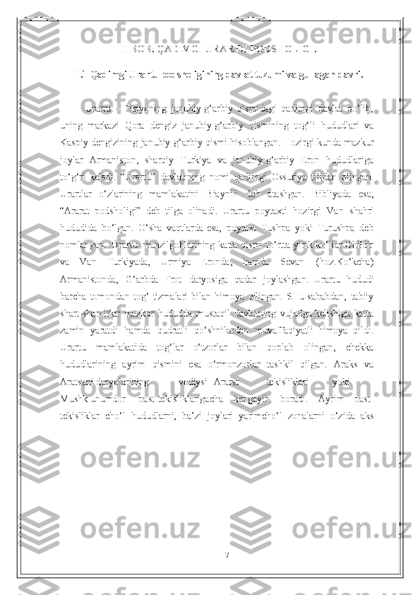 17II   BOB.   QADIMGI   URARTU   PODSHOLIGI.
II .1  Qadimgi   Urartu   podsholigining   davlat   tuzumi   va   gullagan   davri.
Urartu   –   Osiyoning   janubiy-g‘arbiy   qismidagi   qadimgi   davlat   bo‘lib,
uning   markazi   Qora   dengiz   janubiy-g‘arbiy   qismining   tog‘li   hududlari   va
Kaspiy   dengizining   janubiy-g‘arbiy   qismi   hisoblangan.   Hozirgi   kunda   mazkur
joylar   Armaniston,   sharqiy   Turkiya   va   janubiy-g‘arbiy   Eron   hududlariga
to‘g‘ri   keladi.   “Urartu”   davlatining   nomi   qadimgi   Ossuriya   tilidan   olingan.
Urartlar   o‘zlarining   mamlakatini   Biaynili   deb   atashgan.   Bibliyada   esa,
“Ararat   podsholigi”   deb   tilga   olinadi.   Urartu   poytaxti   hozirgi   Van   shahri
hududida   bo‘lgan.   O‘sha   vaqtlarda   esa,   poytaxt   Tushpa   yoki   Turushpa   deb
nomlangan.   Urartu   manzilgohlarining   katta qismi  to‘rtta yirik ko‘llar Childir
va   Van   Turkiyada,   Urmiya   Eronda,   hamda   Sevan   (hoz.Ko‘kcha)
Armanistonda,   G‘arbda   Frot   daryosiga   qadar   joylashgan.   Urartu   hududi
barcha   tomondan   tog‘   tizmalari   bilan   himoya   qilingan.   SHu   sababdan,   tabiiy
shart-sharoitlar   mazkur   hududda   mustaqil   davlatning   vujudga   kelishiga   katta
zamin   yaratdi   hamda   qudratli   qo‘shnilardan   muvaffaqiyatli   himoya   qildi.
Urartu   mamlakatida   tog‘lar   o‘tzorlar   bilan   qoplab   olingan,   chekka
hududlarining   ayrim   qismini   esa   o‘rmonzorlar   tashkil   qilgan.   Araks   va
Aratsani   daryolarining vodiysi Ararat tekisliklari yoki
Mushk unumdor past-tekisliklarigacha   kengayib   boradi.   Ayrim   past-
tekisliklar   cho‘l   hududlarni,   ba’zi   joylari   yarimcho‘l   zonalarni   o‘zida   aks 