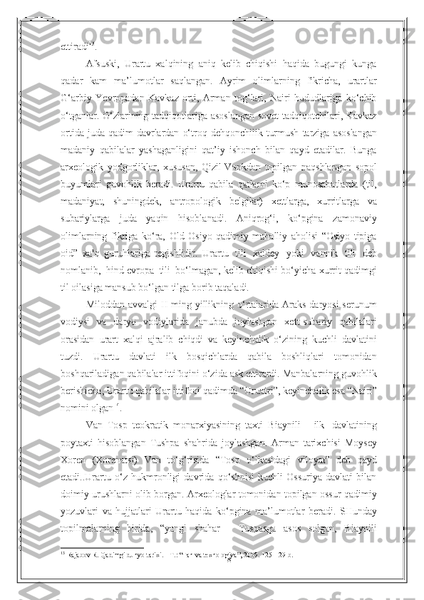 18ettiradi 13
.
Afsuski,   Urartu   xalqining   aniq   kelib   chiqishi   haqida   bugungi   kunga
qadar   kam   ma’lumotlar   saqlangan.   Ayrim   olimlarning   fikricha,   urartlar
G‘arbiy   Yevropadan   Kavkaz   orti,   Arman   tog‘lari,   Nairi   hududlariga   ko‘chib
o‘tganlar.   O‘zlarining tadqiqotlariga asoslangan sovet tadqiqotchilari, Kavkaz
ortida juda   qadim   davrlardan   o‘troq   dehqonchilik   turmush   tarziga   asoslangan
madaniy   qabilalar   yashaganligini   qat’iy   ishonch   bilan   qayd   etadilar.   Bunga
arxeologik   yodgorliklar,   xususan,   Qizil-Vankdan   topilgan   naqshlangan   sopol
buyumlari   guvohlik   beradi.   Urartu   qabila   qatlami   ko‘p   munosabatlarda   (til,
madaniyat,   shuningdek,   antropologik   belgilar)   xettlarga,   xurritlarga   va
subariylarga   juda   yaqin   hisoblanadi.   Aniqrog‘i,   ko‘pgina   zamonaviy
olimlarning   fikriga   ko‘ra,   Old   Osiyo   qadimiy   mahalliy   aholisi   “Osiyo   tipiga
oid”   xalq   guruhlariga   tegishlidir.   Urartu   tili   xaldey   yoki   vannik   tili   deb
nomlanib,   hind-evropa   tili   bo‘lmagan,   kelib chiqishi bo‘yicha xurrit qadimgi
til oilasiga mansub bo‘lgan tilga borib   taqaladi.
Miloddan avvalgi  II  ming yillikning o‘rtalarida Araks daryosi  serunum
vodiysi   va   daryo   vodiylarida   janubda   joylashgan   xett-subariy   qabilalari
orasidan   urart   xalqi   ajralib   chiqdi   va   keyinchalik   o‘zining   kuchli   davlatini
tuzdi.   Urartu   davlati   ilk   bosqichlarda   qabila   boshliqlari   tomonidan
boshqariladigan qabilalar   ittifoqini o‘zida ask ettirardi. Manbalarning guvohlik
berishicha, Urartu qabilalar   ittifoqi   qadimda   “Uruatri”,   keyinchalik esa   “Nairi”
nomini olgan 14
.
Van   Tosp   teokratik   monarxiyasining   taxti   Biaynili   -   ilk   davlatining
poytaxti   hisoblangan   Tushpa   shahrida   joylashgan.   Arman   tarixchisi   Moysey
Xoren   (Xorenatsi)   Van   to‘g‘risida   “Tosp   o‘lkasidagi   viloyat”   deb   qayd
etadi..Urartu   o‘z   hukmronligi   davrida   qo‘shnisi   kuchli   Ossuriya   davlati   bilan
doimiy urushlarni olib borgan. Arxeologlar tomonidan topilgan ossur qadimiy
yozuvlari   va   hujjatlari   Urartu   haqida   ko‘pgina   ma’lumotlar   beradi.   SHunday
topilmalarning   birida,   “yangi   shahar   -   Tuspasga   asos   solgan,   Biaynili
13
  Rajabov R. Qadimgi dunyo tarixi. - T. :   “ Fan va texnologiya ” , 2009. 125- 129- b . 