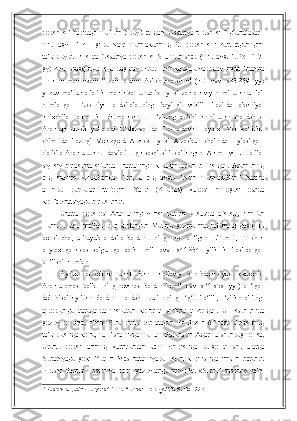19podshosi”   haqidagi   ma’lumot   qayd   etilgan.   Ossuriya   podshosi   Tiglatpalasar   I
mil.   avv.   1114   -   yilda   Nairi   mamlakatining   23-   podshosini   zabt   etganligini
ta’kidlaydi.   Boshqa   Ossuriya   podshosi   Shulmanished   (mil.   avv.   1028-1017-
yy) zavq-shavq   bilan   shunday   qayd   etadi:   uch   kungina   vaqt   davomida   “barcha
Uruatru   mamlakatini”   zabt   etdim.   Ashshurnatsirpal   (mil.   avv.   883-859-   yy)
yozuv   ma’lumotlarida   mamlakat   Uruadxu   yoki   zamonaviy   nomi   Urartu   deb
nomlangan.   Ossuriya   podsholarining   keyingi   vakili,   hozirda   aksariyat
tarixchilar   tomonidan   Salmanasar   III   o‘zining   qo‘shinlarini   Urartu   podshosi
Aramuga   qarshi   yuboradi.   O‘sha   vaqtda   Urartu   davlat   poytaxti   Van   ko‘lidan
shimolda   hozirgi   Melazgerd   Arzasku   yoki   Arzaskun   shahrida   joylashgan.
Podsho Aramu Urartu davlatining   asoschisi  hisoblangan. Aramu va Lutiprilar
siyosiy   birlashma   sifatida   Urartuning   ilk   hukmdorlari   bo‘lishgan.   Aramuning
eng   muhim   xizmatlaridan   biri ,   u   eng   avval   “ Nairi   mamlakatlari ”   barcha
alohida   qabilalar   ittifoqini   Xaldi   ( Khaldis )   xudosi   himoyasi   ostida
konfederatsiyaga   birlashtirdi .
Urartu   podshosi   Aramuning   vorisi   Lutipri   xususida   afsuski,   ilm-fan
olamida   kam   ma’lumotlar   saqlangan.   Vannik   yozma   manbalarning   guvohlik
berishicha,   u   buyuk   podsho   Sardur   I   ning   otasi   bo‘lgan.   Ehtimol,u   Tushpa
poytaxtiga   asos   solguniga   qadar   mil.   avv.   844-834-   yillarda   boshqargan
bo‘lishi   mumkin.
Ayrim   tarixchilar   urartuliklar   qabilaviy   konfederatsiyasi   asoschisi
Aramu   emas,   balki   uning   nevarasi   Sardur   I   (mil.   avv.   834-828-   yy   )   bo‘lgan
deb   hisoblaydilar.   Sardur   I,   podsho   Lutiprining   o‘g‘li   bo‘lib,   o‘zidan   oldingi
ajdodlariga   qaraganda   nisbattan   ko‘proq   shuhrat   qozongan.   U   ossur   tilida
yozuv   qoldirib,   o‘zini   Sura   qiroli   deb   atagan.   Professor   Albrext   Gretsuning
ta’kidlashiga ko‘ra, bu o‘sha bizga ma’lum Subarudir. Agar bu shunday bo‘lsa,
Urartu   podsholarining   xurritlardan   kelib   chiqishiga   da’vo   qilishi,   ularga
Subareyaga   yoki   Yuqori   Mesopatamiyada   ustunlik   qilishiga   imkon   berardi.
Podsho   Sardur   I   ossur   va   bobil   yozuvlariga   muvofiq,   «Shar-Kishshati»   ya’ni
14
  Rajabov R. Qadimgi dunyo tarixi. - T. :   “ Fan va texnologiya ” , 2009. 125- 129- b . 