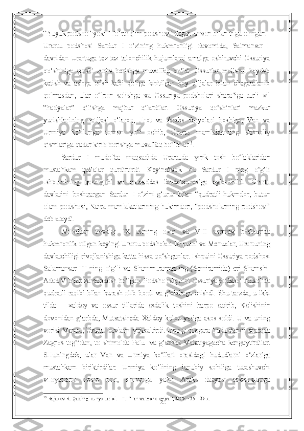 20“Buyuk   podsho”   yoki   “To‘rt   iqlim   podshosi”   degan   unvon   bilan   tilga   olingan.
Urartu   podshosi   Sardur   I   o‘zining   hukmronligi   davomida,   Salmansar   I
davridan   Urartuga   tez-tez   talonchilik   hujumlarni   amalga   oshiruvchi   Ossuriya
qo‘shiniga   qarshi   zarba   berishga   muvaffaq   bo‘ldi.   Ossurlar   mollarni   haydab
ketish   va   asirga   olish   kabi   qo‘lga   kiritilgan   boy   o‘ljalar   bilan   chegaralanib
qolmasdan,   ular   o‘lpon   solishga   va   Ossuriya   podsholari   sharafiga   turli   xil
“hadyalar”   qilishga   majbur   qilardilar.   Ossuriya   qo‘shinlari   mazkur
yurishlarining   natijasi   o‘laroq,   Frot   va   Araks   daryolari   boshiga,   Van   va
Urmiya   ko‘llariga   tomon   yo‘l   ochib,   Urartu   mamlakatining   shimoliy
qismlariga   qadar   kirib   borishga   muvaffaq   bo‘ldilar 15
.
Sardur   I   mudofaa   maqsadida   Urartuda   yirik   tosh   bo‘laklaridan
mustahkam   qal’alar   qurdirtirdi.   Keyinchalik   bu   Sardur   I   ning   o‘g‘li
Ishpuinining   qarorgohi   va   muqaddas   ibodatxonasiga   aylantirildi.   Urartu
davlatini   boshqargan   Sardur   I   o‘zini   g‘urur   bilan   “qudratli   hukmdor,   butun
olam   podshosi,   Naira   mamlakatlarining   hukimdori,   “podsholarning podshosi”
deb   ataydi.
Miloddan   avvalgi   IX   asrning   oxiri   va   VIII   asrning   boshlarida
hukmronlik   qilgan keyingi Urartu podsholari Ishpuini va Menualar, Urartuning
davlatchiligi   rivojlanishiga katta hissa qo‘shganlar. Ishpuini Ossuriya podshosi
Salamansar   III   ning   o‘g‘li   va   Shammuramatning   (Semiramida)   eri   Shamshi-
Adad   V   bilan   zamondosh bo‘lgan. Podsho Ishpuini Ossuriya podshoi timsolida
qudratli raqibi   bilan kurash olib bordi va g‘alabaga erishdi. Shu tarzda, u ikki
tilda   –   xaldey   va   ossur   tillarida   esdalik   toshini   barpo   ettirib,   Kelishinin
dovonidan   g‘arbda,   Mutsatsireda  Xaldey koloniyasiga  asos  soldi.  U va uning
vorisi  Menua, Urartu   davlatni   yuksaltirdi.   Uning   chegara   hududlarini   sharqda
Zagros   tog‘idan,   to   shimolda   Palu   va   g‘arbda   Malatiyagacha   kengaytirdilar.
SHuningdek,   ular   Van   va   Urmiya   ko‘llari   orasidagi   hududlarni   o‘zlariga
mustahkam   biriktirdilar.   Urmiya   ko‘lining   janubiy   sohiliga   tutashuvchi
viloyatlarni   bosib   olib,   shimolga   ya’ni   Araks   daryosi   tekisliklariga
15
  Rajabov R. Qadimgi dunyo tarixi. - T. :   “ Fan va texnologiya ” , 2009. 125- 129- b . 