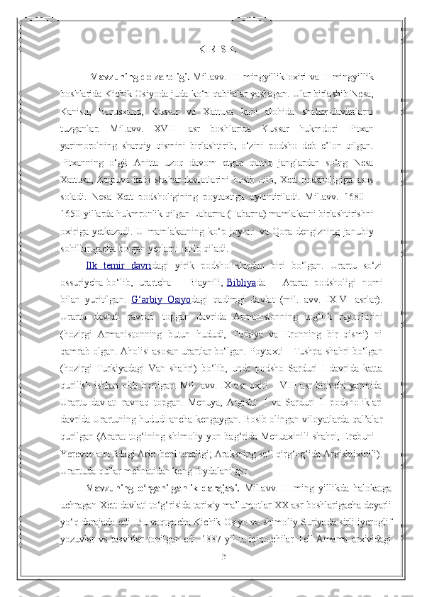 3KIRISH.
                  Mavzuning dolzarbligi.   Mil.avv. III mingyillik oxiri va II mingyillik
boshlarida Kichik Osiyoda juda ko‘p qabilalar yashagan. Ular birlashib Nesa,
Kanish,   Burusxand,   Kussar   va   Xattusa   kabi   alohida   shahar-davlatlarni
tuzganlar.   Mil.avv.   XVIII   asr   boshlarida   Kussar   hukmdori   Pitxan
yarimorolning   sharqiy   qismini   birlashtirib,   o‘zini   podsho   deb   e’lon   qilgan.
Pitxanning   o‘gli   Anitta   uzoq   davom   etgan   qattiq   janglardan   so‘ng   Nesa
Xattusa,   Zalpuva   kabi   shahar-davlatlarini   bosib   olib,   Xett   podsholigiga   asos
soladi.   Nesa   Xett   podsholigining   poytaxtiga   aylantiriladi.   Mil.avv.   1680—
1650-yillarda hukmronlik qilgan Labarna (Tabarna) mamlakatni birlashtirishni
oxiriga   yetkazadi.   U   mamlakatning   ko‘p   joylari   va   Qora   dengizning   janubiy
sohillarigacha boigan yerlarni istilo qiladi.
  Ilk   temir   davri dagi   yirik   podsholiklardan   biri   bo‘lgan.   Urartu   so‘zi
ossuriycha   bo‘lib,   urartcha   –   Biaynili,   Bibliya da   –   Ararat   podsholigi   nomi
bilan   yuritilgan.   G‘arbiy             Osiyo    dagi   qadimgi   davlat   (mil.   avv.   IX-VI   asrlar).
Urartu   davlati   ravnaq   topgan   davrida   Armanistonning   tog‘lik   rayonlarini
(hozirgi   Armanistonning   butun   hududi,   Turkiya   va   Eronning   bir   qismi)   ni
qamrab olgan.   Aholisi   asosan   urartlar   bo‘lgan.   Poytaxti   –   Tushpa   shahri   bo‘lgan
(hozirgi   Turkiyadagi   Van   shahri)   bo‘lib,   unda   podsho   Sarduri   I   davrida   katta
qurilish ishlari   olib borilgan. Mil. avv. IX asr  oxiri  – VIII asr  birinchi yarmida
Urartu   davlati   ravnaq   topgan.   Menuya,   Argishti   I   va   Sarduri   II   podsholiklari
davrida Urartuning   hududi   ancha   kengaygan.   Bosib   olingan   viloyatlarda   qal’alar
qurilgan   (Ararat   tog‘ining shimoliy yon bag‘rida Menuaxinili shahri; Erebuni –
Yerevan atrofidagi   Arin-berd   tepaligi;   Araksning   so‘l   qirg‘og‘ida   Argishtixinili).
Urartuda   qullar   mehnatidan keng foydalanilgan. 
Mavzuning   o‘rganilganlik   darajasi.   Mil.avv.   II   ming   yillikda   halokatga
uchragan Xett davlati to‘g‘risida tarixiy ma’lumotlar XX asr boshlarigacha deyarli
yo‘q darajada edi. Bu vaqtgacha Kichik Osiyo va shimoliy Suriyada sirli iyeroglif
yozuvlar  va  tasvirlar  topilgan edi.  1887-yil   tadqiqotchilar  Tell-Amama  arxividagi 