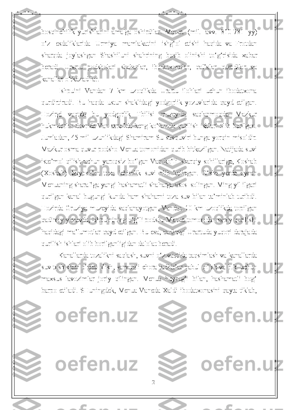 21bosqinchilik   yurishlarini   amalga   oshirdilar.   Menua   (mil.   avv.   810-781   yy)
o‘z   esdaliklarida   Urmiya   mamlakatini   ishg‘ol   etishi   haqida   va   Frotdan
sharqda   joylashgan   Shashiluni   shahrining   bosib   olinishi   to‘g‘risida   xabar
beradi.   Urartu   podsholari   shaharlar,   ibodatxonalar,   qal’alar   quradilar   va
kanallar   o‘tkazadilar.
Ishpuini   Vandan   7   km   uzoqlikda   Urartu   ilohlari   uchun   ibodatxona
qurdirtiradi.   Bu   haqda   ustun   shaklidagi   yodgorlik   yozuvlarida   qayd   etilgan.
Hozirgi   vaqtda   bu   yodgorlik   Tbilisi   muzeyida   saqlanmoqda.   Mazkur
hukmdorlar davrida Van atrofida keng ko‘lamda qurilish ishlari olib   borilgan.
Jumladan, 45 mil uzunlikdagi Shamiram-Su suvquviri bunga yorqin   misoldir.
Mazkur   osma   quvur   podsho   Menua   tomonidan   qurib   bitkazilgan.   Natijada   suvi
iste’mol   qilish   uchun   yaroqsiz   bo‘lgan   Van   ko‘li   sharqiy   sohillariga, Koshab
(Xoshab)   daryosidan   toza   ichimlik   suvi   olib   kelingan.   O‘sha   yerda   aynan
Menuaning   sharafiga   yangi   hashamatli   shaharga   asos   solingan.   Ming   yil   ilgari
qurilgan   kanal   bugungi   kunda   ham   shaharni   toza   suv   bilan   ta’minlab   turibdi.
Hozirda   Gruziya   muzeyida   saqlanayotgan ,   Vandan   10   km   uzoqlikda   topilgan
qadimiy   yozuvda ,  Ishpuinining   o ‘ g ‘ li   podsho   Menua   tomonidan   saroy   qurilishi
haqidagi   ma ’ lumotlar   qayd   etilgan .   Bu   esa ,   qadimgi   Urartuda   yuqori   darajada
qurilish   ishlari   olib   borilganligidan   dalolat   beradi .
Kanallarda   tozalikni   saqlash ,  suvni   o ‘ z   vaqtida   taqsimlash   va   kanallarda
suv   toshishini   oldini   olish ,   samarali   chora - tadbirlar   qabul   qilish   va   h . k .   uchun
maxsus   lavozimlar   joriy   qilingan .   Menua   buyrug ‘ i   bilan ,   hashamatli   bog ‘
barpo   etiladi .   SHuningdek ,   Menua   Vaneda   Xaldi   ibodatxonasini   qayta   tiklab , 