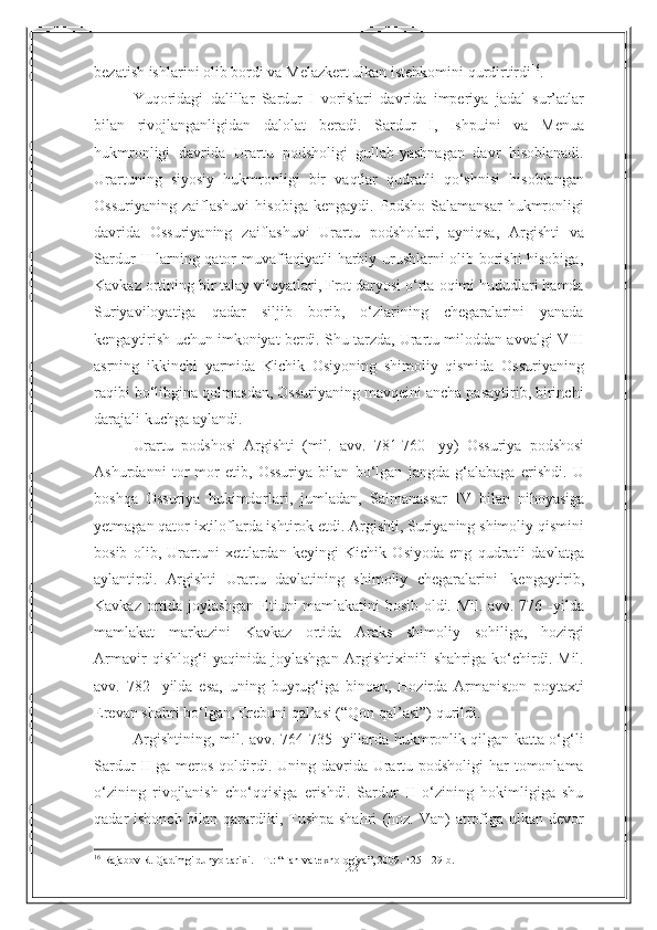 22bezatish   ishlarini   olib   bordi   va   Melazkert   ulkan   istehkomini   qurdirtirdi 16
.
Yuqoridagi   dalillar   Sardur   I   vorislari   davrida   imperiya   jadal   sur’atlar
bilan   rivojlanganligidan   dalolat   beradi.   Sardur   I,   Ishpuini   va   Menua
hukmronligi   davrida   Urartu   podsholigi   gullab-yashnagan   davr   hisoblanadi.
Urartuning   siyosiy   hukmronligi   bir   vaqtlar   qudratli   qo‘shnisi   hisoblangan
Ossuriyaning   zaiflashuvi   hisobiga   kengaydi.   Podsho   Salamansar   hukmronligi
davrida   Ossuriyaning   zaiflashuvi   Urartu   podsholari,   ayniqsa,   Argishti   va
Sardur   II larning qator muvaffaqiyatli harbiy urushlarni olib borishi hisobiga,
Kavkaz   ortining   bir   talay   viloyatlari,   Frot   daryosi   o‘rta   oqimi   hududlari   hamda
Suriyaviloyatiga   qadar   siljib   borib,   o‘zlarining   chegaralarini   yanada
kengaytirish   uchun   imkoniyat   berdi.   Shu   tarzda,   Urartu   miloddan   avvalgi   VIII
asrning   ikkinchi   yarmida   Kichik   Osiyoning   shimoliy   qismida   Ossuriyaning
raqibi   bo‘libgina qolmasdan, Ossuriyaning mavqeini ancha pasaytirib, birinchi
darajali   kuchga   aylandi.
Urartu   podshosi   Argishti   (mil.   avv.   781-760   -yy)   Ossuriya   podshosi
Ashurdanni   tor-mor   etib,   Ossuriya   bilan   bo‘lgan   jangda   g‘alabaga   erishdi.   U
boshqa   Ossuriya   hukimdorlari,   jumladan,   Salmanassar   IV   bilan   nihoyasiga
yetmagan qator ixtiloflarda ishtirok etdi. Argishti, Suriyaning shimoliy qismini
bosib   olib,   Urartuni   xettlardan   keyingi   Kichik   Osiyoda   eng   qudratli   davlatga
aylantirdi.   Argishti   Urartu   davlatining   shimoliy   chegaralarini   kengaytirib,
Kavkaz ortida joylashgan Etiuni mamlakatini bosib oldi. Mil. avv. 776 -yilda
mamlakat   markazini   Kavkaz   ortida   Araks   shimoliy   sohiliga,   hozirgi
Armavir   qishlog‘i   yaqinida   joylashgan   Argishtixinili   shahriga   ko‘chirdi.   Mil.
avv.   782-   yilda   esa,   uning   buyrug‘iga   binoan,   Hozirda   Armaniston   poytaxti
Erevan shahri   bo‘lgan,   Erebuni   qal’asi (“Qon   qal’asi”) qurildi.
Argishtining, mil. avv. 764-735- yillarda hukmronlik qilgan katta o‘g‘li
Sardur II ga meros qoldirdi. Uning davrida Urartu podsholigi  har  tomonlama
o‘zining   rivojlanish   cho‘qqisiga   erishdi.   Sardur   II   o‘zining   hokimligiga   shu
qadar ishonch bilan qarardiki, Tushpa shahri   (hoz. Van) atrofiga ulkan devor
16
  Rajabov R. Qadimgi dunyo tarixi. - T. :   “ Fan va texnologiya ” , 2009. 125- 129- b . 