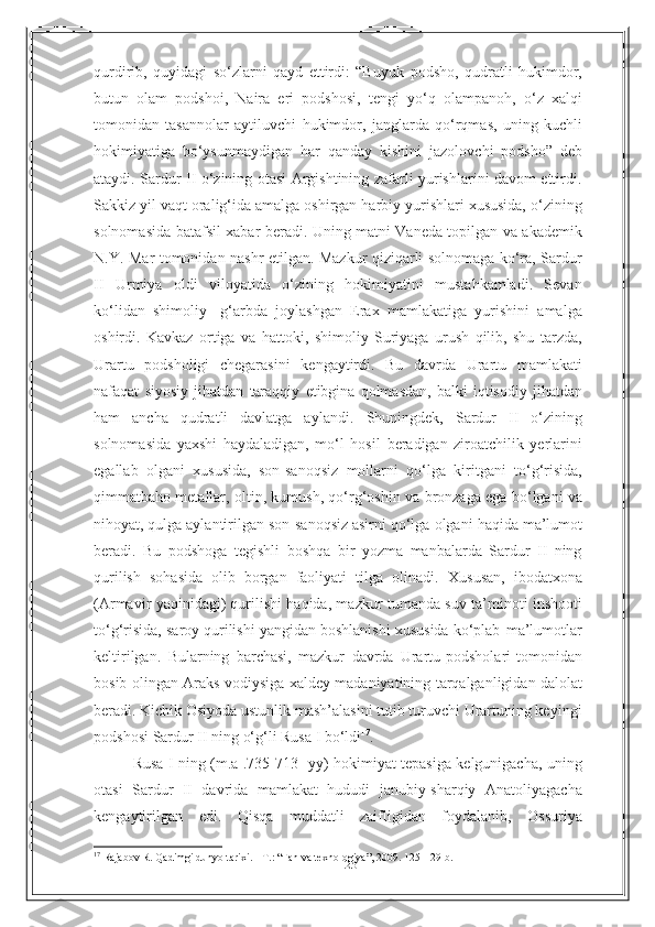 23qurdirib,   quyidagi   so‘zlarni   qayd   ettirdi:   “Buyuk   podsho,   qudratli   hukimdor,
butun   olam   podshoi,   Naira   eri   podshosi,   tengi   yo‘q   olampanoh,   o‘z   xalqi
tomonidan   tasannolar   aytiluvchi   hukimdor,   janglarda   qo‘rqmas,   uning   kuchli
hokimiyatiga   bo‘ysunmaydigan   har   qanday   kishini   jazolovchi   podsho”   deb
ataydi. Sardur II o‘zining otasi Argishtining zafarli yurishlarini davom ettirdi.
Sakkiz yil   vaqt oralig‘ida amalga oshirgan harbiy yurishlari xususida, o‘zining
solnomasida   batafsil   xabar   beradi.   Uning   matni   Vaneda   topilgan   va   akademik
N.Y.   Mar   tomonidan nashr etilgan. Mazkur qiziqarli solnomaga ko‘ra, Sardur
II   Urmiya   oldi   viloyatida   o‘zining   hokimiyatini   mustahkamladi.   Sevan
ko‘lidan   shimoliy-   g‘arbda   joylashgan   Erax   mamlakatiga   yurishini   amalga
oshirdi.   Kavkaz   ortiga   va   hattoki,   shimoliy   Suriyaga   urush   qilib,   shu   tarzda,
Urartu   podsholigi   chegarasini   kengaytirdi.   Bu   davrda   Urartu   mamlakati
nafaqat   siyosiy   jihatdan   taraqqiy   etibgina  qolmasdan,   balki   iqtisodiy   jihatdan
ham   ancha   qudratli   davlatga   aylandi.   Shuningdek,   Sardur   II   o‘zining
solnomasida   yaxshi   haydaladigan,   mo‘l   hosil   beradigan   ziroatchilik   yerlarini
egallab   olgani   xususida,   son-sanoqsiz   mollarni   qo‘lga   kiritgani   to‘g‘risida,
qimmatbaho metallar, oltin, kumush, qo‘rg‘oshin va   bronzaga ega bo‘lgani va
nihoyat, qulga aylantirilgan son-sanoqsiz asirni qo‘lga   olgani   haqida   ma’lumot
beradi.   Bu   podshoga   tegishli   boshqa   bir   yozma   manbalarda   Sardur   II   ning
qurilish   sohasida   olib   borgan   faoliyati   tilga   olinadi.   Xususan,   ibodatxona
(Armavir yaqinidagi) qurilishi haqida, mazkur tumanda suv   ta’minoti   inshooti
to‘g‘risida,   saroy   qurilishi   yangidan   boshlanishi   xususida   ko‘plab   ma’lumotlar
keltirilgan.   Bularning   barchasi,   mazkur   davrda   Urartu podsholari   tomonidan
bosib   olingan   Araks   vodiysiga   xaldey   madaniyatining   tarqalganligidan dalolat
beradi. Kichik Osiyoda ustunlik mash’alasini tutib turuvchi Urartuning keyingi
podshosi   Sardur   II   ning   o‘g‘li   Rusa I   bo‘ldi 17
.
Rusa I ning (m.a .735-713 -yy) hokimiyat tepasiga kelgunigacha, uning
otasi   Sardur   II   davrida   mamlakat   hududi   janubiy-sharqiy   Anatoliyagacha
kengaytirilgan   edi.   Qisqa   muddatli   zaifligidan   foydalanib,   Ossuriya
17
  Rajabov R. Qadimgi dunyo tarixi. - T. :   “ Fan va texnologiya ” , 2009. 125- 129- b . 