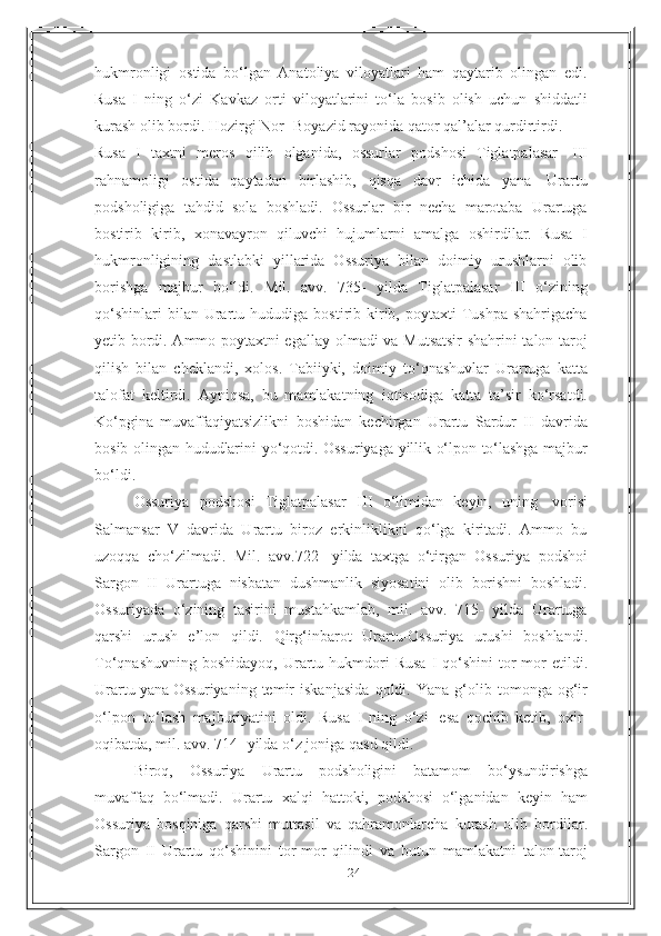 24hukmronligi   ostida   bo‘lgan   Anatoliya   viloyatlari   ham   qaytarib   olingan   edi.
Rusa   I   ning   o‘zi   Kavkaz   orti   viloyatlarini   to‘la   bosib   olish   uchun   shiddatli
kurash olib bordi.   Hozirgi Nor-   Boyazid   rayonida   qator   qal’alar   qurdirtirdi.
Rusa   I   taxtni   meros   qilib   olganida,   ossurlar   podshosi   Tiglatpalasar   III
rahnamoligi   ostida   qaytadan   birlashib,   qisqa   davr   ichida   yana   Urartu
podsholigiga   tahdid   sola   boshladi.   Ossurlar   bir   necha   marotaba   Urartuga
bostirib   kirib,   xonavayron   qiluvchi   hujumlarni   amalga   oshirdilar.   Rusa   I
hukmronligining   dastlabki   yillarida   Ossuriya   bilan   doimiy   urushlarni   olib
borishga   majbur   bo‘ldi.   Mil.   avv.   735-   yilda   Tiglatpalasar   III   o‘zining
qo‘shinlari   bilan Urartu hududiga   bostirib kirib, poytaxti  Tushpa  shahrigacha
yetib bordi. Ammo poytaxtni egallay   olmadi va Mutsatsir shahrini talon-taroj
qilish   bilan   cheklandi,   xolos.   Tabiiyki,   doimiy   to‘qnashuvlar   Urartuga   katta
talofat   keltirdi.   Ayniqsa,   bu   mamlakatning   iqtisodiga   katta   ta’sir   ko‘rsatdi.
Ko‘pgina   muvaffaqiyatsizlikni   boshidan   kechirgan   Urartu   Sardur   II   davrida
bosib   olingan   hududlarini   yo‘qotdi.   Ossuriyaga   yillik   o‘lpon   to‘lashga   majbur
bo‘ldi.
Ossuriya   podshosi   Tiglatpalasar   III   o‘limidan   keyin,   uning   vorisi
Salmansar   V   davrida   Urartu   biroz   erkinliklikni   qo‘lga   kiritadi.   Ammo   bu
uzoqqa   cho‘zilmadi.   Mil.   avv.722   -yilda   taxtga   o‘tirgan   Ossuriya   podshoi
Sargon   II   Urartuga   nisbatan   dushmanlik   siyosatini   olib   borishni   boshladi.
Ossuriyada   o‘zining   tasirini   mustahkamlab,   mil.   avv.   715-   yilda   Urartuga
qarshi   urush   e’lon   qildi.   Qirg‘inbarot   Urartu-Ossuriya   urushi   boshlandi.
To‘qnashuvning   boshidayoq,   Urartu   hukmdori   Rusa   I   qo‘shini   tor-mor   etildi.
Urartu   yana   Ossuriyaning   temir   iskanjasida   qoldi.   Yana   g‘olib   tomonga   og‘ir
o‘lpon   to‘lash   majburiyatini   oldi.   Rusa   I   ning   o‘zi   esa   qochib   ketib,   oxir-
oqibatda, mil. avv.   714-   yilda o‘z joniga   qasd   qildi.
Biroq,   Ossuriya   Urartu   podsholigini   batamom   bo‘ysundirishga
muvaffaq   bo‘lmadi.   Urartu   xalqi   hattoki,   podshosi   o‘lganidan   keyin   ham
Ossuriya   bosqiniga   qarshi   muttasil   va   qahramonlarcha   kurash   olib   bordilar.
Sargon   II   Urartu   qo‘shinini   tor-mor   qilindi   va   butun   mamlakatni   talon-taroj 