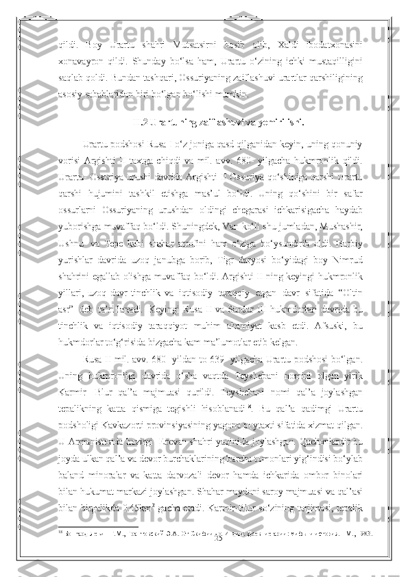 25qildi.   Boy   Urartu   shahri   Mutsatsirni   bosib   olib,   Xaldi   ibodatxonasini
xonavayron   qildi.   Shunday   bo‘lsa   ham,   Urartu   o‘zining   ichki   mustaqilligini
saqlab qoldi. Bundan   tashqari, Ossuriyaning zaiflashuvi urartlar qarshiligining
asosiy sabablaridan biri   bo‘lgan bo‘lishi   mumkin.
II .2  Urartuning   zaiflashuvi   va   yemirilishi.
Urartu podshosi Rusa I o‘z joniga qasd qilganidan keyin, uning qonuniy
vorisi   Argishti   II   taxtga   chiqdi   va   mil.   avv.   680-   yilgacha   hukmronlik   qildi.
Urartu- Ossuriya urushi davrida Argishti II Ossuriya qo‘shiniga qarshi Urartu
qarshi   hujumini   tashkil   etishga   mas’ul   bo‘ldi.   Uning   qo‘shini   bir   safar
ossurlarni   Ossuriyaning   urushdan   oldingi   chegarasi   ichkarisigacha   haydab
yuborishga   muvaffaq   bo‘ldi.   Shuningdek,   Van   ko‘li   shu   jumladan,   Mushashir,
Ushnu   va   Tepe   kabi   shahar   atrofini   ham   o‘ziga   bo‘ysundirib   oldi.   Harbiy
yurishlar   davrida   uzoq   janubga   borib,   Tigr   daryosi   bo‘yidagi   boy   Nimrud
shahrini egallab olishga   muvaffaq bo‘ldi. Argishti II ning keyingi hukmronlik
yillari,   uzoq   davr   tinchlik   va   iqtisodiy   taraqqiy   etgan   davr   sifatida   “Oltin
asr”   deb   ta’riflanadi.   Keyingi   Rusa   II   va   Sardur   III   hukmdorlari   davrida   bu
tinchlik   va   iqtisodiy   taraqqiyot   muhim   ahamiyat   kasb   etdi.   Afsuski,   bu
hukmdorlar to‘g‘risida bizgacha kam   ma’lumotlar   etib   kelgan.
Rusa II mil. avv. 680 -yildan to 639- yilgacha Urartu podshosi bo‘lgan.
Uning   hukmronligi   davrida   o‘sha   vaqtda   Teyshebani   nomini   olgan   yirik
Karmir-   Blur   qal’a   majmuasi   qurildi.   Teyshebani   nomi   qal’a   joylashgan
tepalikning   katta   qismiga   tegishli   hisoblanadi 18
.   Bu   qal’a   qadimgi   Urartu
podsholigi Kavkazorti   provinsiyasining   yagona   poytaxti   sifatida   xizmat   qilgan.
U   Armanistonda   hozirgi   Erevan shahri yaqinida joylashgan. Qachonlardir bu
joyda ulkan qal’a va devor   burchaklarining barcha tomonlari yig‘indisi bo‘ylab
baland   minoralar   va   katta   darvozali   devor   hamda   ichkarida   ombor   binolari
bilan   hukumat   markazi   joylashgan. Shahar maydoni saroy majmuasi va qal’asi
bilan birgalikda 0.45km 2
  gacha etadi. Karmir-Blur so‘zining tarjimasi, tepalik
18
 Бонгард-Левин Г.М., Грантовский Э.А. От Скифии до Индии. Древние арии: мифы и история. - М., 1983. 