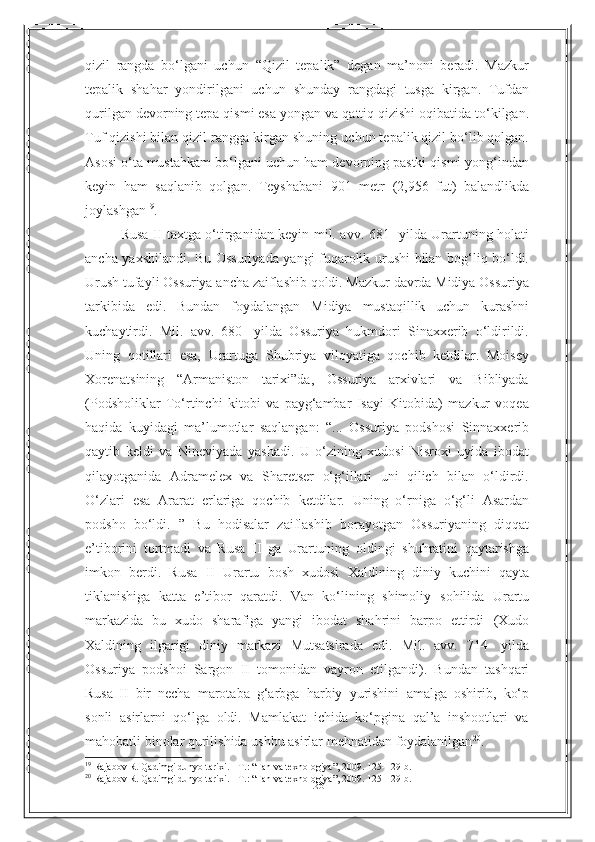 26qizil   rangda   bo‘lgani   uchun   “Qizil   tepalik”   degan   ma’noni   beradi.   Mazkur
tepalik   shahar   yondirilgani   uchun   shunday   rangdagi   tusga   kirgan.   Tufdan
qurilgan devorning tepa qismi esa yongan   va qattiq qizishi oqibatida to‘kilgan.
Tuf qizishi bilan qizil rangga kirgan shuning   uchun tepalik qizil bo‘lib qolgan.
Asosi o‘ta mustahkam bo‘lgani uchun ham   devorning pastki qismi yong‘indan
keyin   ham   saqlanib   qolgan.   Teyshabani   901   metr   (2,956   fut)   balandlikda
joylashgan 19
.
Rusa II taxtga o‘tirganidan keyin mil. avv. 681- yilda Urartuning holati
ancha yaxshilandi. Bu Ossuriyada yangi fuqarolik urushi bilan bog‘liq bo‘ldi.
Urush tufayli Ossuriya ancha zaiflashib qoldi. Mazkur davrda Midiya Ossuriya
tarkibida   edi.   Bundan   foydalangan   Midiya   mustaqillik   uchun   kurashni
kuchaytirdi.   Mil.   avv.   680-   yilda   Ossuriya   hukmdori   Sinaxxerib   o‘ldirildi.
Uning   qotillari   esa,   Urartuga   Shubriya   viloyatiga   qochib   ketdilar.   Moisey
Xorenatsining   “Armaniston   tarixi”da,   Ossuriya   arxivlari   va   Bibliyada
(Podsholiklar   To‘rtinchi   kitobi   va   payg‘ambar   Isayi   Kitobida)   mazkur   voqea
haqida   kuyidagi   ma’lumotlar   saqlangan:   “...   Ossuriya   podshosi   Sinnaxxerib
qaytib   keldi   va   Nineviyada   yashadi.   U   o‘zining   xudosi   Nisroxi   uyida   ibodat
qilayotganida   Adramelex   va   Sharetser   o‘g‘illari   uni   qilich   bilan   o‘ldirdi.
O‘zlari   esa   Ararat   erlariga   qochib   ketdilar.   Uning   o‘rniga   o‘g‘li   Asardan
podsho   bo‘ldi.   ”   Bu   hodisalar   zaiflashib   borayotgan   Ossuriyaning   diqqat
e’tiborini   tortmadi   va   Rusa   II   ga   Urartuning   oldingi   shuhratini   qaytarishga
imkon   berdi.   Rusa   II   Urartu   bosh   xudosi   Xaldining   diniy   kuchini   qayta
tiklanishiga   katta   e’tibor   qaratdi.   Van   ko‘lining   shimoliy   sohilida   Urartu
markazida   bu   xudo   sharafiga   yangi   ibodat   shahrini   barpo   ettirdi   (Xudo
Xaldining   ilgarigi   diniy   markazi   Mutsatsirada   edi.   Mil.   avv.   714-   yilda
Ossuriya   podshoi   Sargon   II   tomonidan   vayron   etilgandi).   Bundan   tashqari
Rusa   II   bir   necha   marotaba   g‘arbga   harbiy   yurishini   amalga   oshirib,   ko‘p
sonli   asirlarni   qo‘lga   oldi.   Mamlakat   ichida   ko‘pgina   qal’a   inshootlari   va
mahobatli   binolar   qurilishida   ushbu asirlar   mehnatidan   foydalanilgan 20
.
19
  Rajabov R. Qadimgi dunyo tarixi. - T. :   “ Fan va texnologiya ” , 2009. 125- 129- b .
20
  Rajabov R. Qadimgi dunyo tarixi. - T. :   “ Fan va texnologiya ” , 2009. 125- 129- b . 