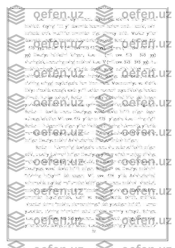 27Rusa   II   o‘limidan   keyin   Urartu   davlati   asta-sekinlik   bilan   yemirila
boshladi.   Keyingi   100   yil   davomida   batamom   barham   topdi.   Hattoki,   oxir-
oqibatda   antik   mualliflar   tomonidan   tilga   olinmay   qoldi.   Mazkur   yillar
davomida Urartuda bir   nechta hukmdorlar almashdi: Sardur III (mil. avv. 639
–  625  -yy),  Sarduri  IV   (mil.  avv.  625-620  -yy),  Erimena  (mil.  avv.  620-605-
yy)   Ossuriya   halokatini   ko‘rgan,   Rusa   III   (mil.   avv.   605   –   595   -yy)
shuningdek,   Urartuning   oxirgi   podshosi Rusa IV (mil. avv. 595 – 585 -yy). Bu
podsholarning   hukmronligi   yillarida   deyarli   yangi   qurilish   ishlari   amalga
oshirilmadi.   Ossuriyaning   chuqur   inqirozli   davriga   qaramasdan,   Urartu
o‘zining   so‘nggi   paytlarigacha   ham   biron   marta   Mesopotomiya   va   Kichik
Osiyo o‘rtasida strategik savdo yo‘li ustidan   nazoratni   qayta   tiklashga   harakat
qilmadi.   Bundan   tashqari,   Sardur   III   ning   Ashshurbanipal   bilan   olib   borgan
yozishmalarini   tahlil   qilish   asosida   ayrim   tadqiqotchilar,   Rusa   II   ning   o‘g‘li
Sardur   III   davrida   Urartu   Ossuriyaga   vassal   davlat   bo‘lib   qolgan   degan
xulosaga keladilar. Mil. avv. 639 -yildan to 625 -   yilgacha Rusa II ning o‘g‘li
Sardur   III   hukmronlik   qilgan   yillar   hisoblanadi.   Uning   hukmronlik   yillarida
mamlakat inqirozga yuz tutadi. Sardur III o‘zining   kutubxonasi   bilan   mashhur
bo‘lgan   Ossuriya   podshoi   Ashshurbanipal   bilan   zamondosh bo‘lgan.
Sardur   III   hukmronligi   davrigacha   Urartu   shu   qadar   zaiflashib   qolgan
ediki, u azaliy dushmani bo‘lgan Ossuriyaga yordam so‘rab murojaat qilishga
majbur bo‘ldi. Shunday fikrlar mavjudki, shu davrdan e’tiboran Urartu aslida
Ossuriyaga   vassal   davlat   bo‘lib   qolgan.   Sardur   III   esa   Ossuriya   podshoini
“o‘zining   ho‘jayini”   deb   atagan.   Mil.   avv.   638-   yilda   Ashshurbanipal
solnomasida   quyidagi   ma’lumotlar   keltirilgan:   “...Urartu   podshosi   Ishtarduri,
podsho,   ota-bobolarim   har   doim   “birodar”   deb   yozishgan,   buyuk   xudolar
tomonidan   buyurilganidek,   kuchi   va   qudrati   haqida   eshitib,   endilikda
Ishtarduri   doimo   “podsho,   olampanohimga”   deb   yozadigan   bo‘ldi”.   Hurmat
yuzasidan,   o‘zining   in’omlarini   qabul   qilishini   samimiy   so‘raydi.   So‘ngra
Rusa   III   (mil.   avv.   605-595-yy)   Urartu   taxtga   chiqadi.   Uning   hukmronligi
yillari tanazzul davriga to‘g‘ri keladi. Rusa III hukmronligi yillarida   Urartu   o‘z 