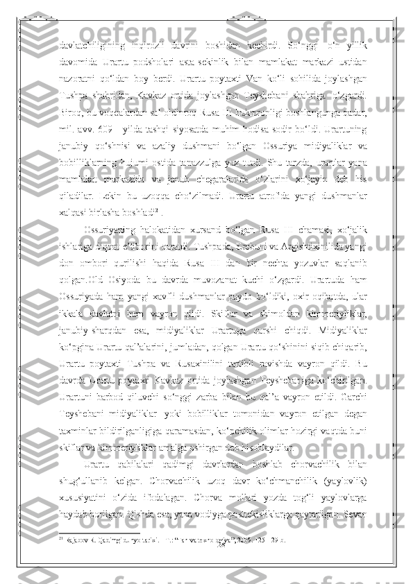 28davlatchiligining   inqirozli   davrini   boshidan   kechirdi.   So‘nggi   o‘n   yillik
davomida   Urartu   podsholari   asta-sekinlik   bilan   mamlakat   markazi   ustidan
nazoratni   qo‘ldan   boy   berdi.   Urartu   poytaxti   Van   ko‘li   sohilida   joylashgan
Tushpa   shahridan,   Kavkaz   ortida   joylashgan   Teyshebani   shahriga   o‘zgardi.
Biroq, bu voqealardan sal oldinroq Rusa III hukmronligi boshlangunga qadar,
mil.   avv.   609   -   yilda   tashqi   siyosatda   muhim   hodisa   sodir   bo‘ldi.   Urartuning
janubiy   qo‘shnisi   va   azaliy   dushmani   bo‘lgan   Ossuriya   midiyaliklar   va
bobilliklarning   hujumi   ostida   tanazzulga   yuz   tutdi.   Shu   tarzda,   urartlar   yana
mamlakat   markazida   va   janub   chegaralarida   o‘zlarini   xo‘jayin   deb   his
qiladilar.   Lekin   bu   uzoqqa   cho‘zilmadi.   Urartu   atrofida   yangi   dushmanlar
xalqasi birlasha   boshladi 21
.
Ossuriyaning   halokatidan   xursand   bo‘lgan   Rusa   III   chamasi,   xo‘jalik
ishlariga diqqat-e’tiborini qaratdi. Tushpada, Erebuni va Argishtixinilida yangi
don   ombori   qurilishi   haqida   Rusa   III   dan   bir   nechta   yozuvlar   saqlanib
qolgan.Old   Osiyoda   bu   davrda   muvozanat   kuchi   o‘zgardi.   Urartuda   ham
Ossuriyada   ham   yangi   xavfli   dushmanlar   paydo   bo‘ldiki,   oxir-oqibatda,   ular
ikkala   davlatni   ham   vayron   qildi.   Skiflar   va   shimoldan   kimmeriyliklar,
janubiy-sharqdan   esa,   midiyaliklar   Urartuga   qarshi   chiqdi.   Midiyaliklar
ko‘pgina Urartu qal’alarini,   jumladan, qolgan Urartu qo‘shinini siqib chiqarib,
Urartu   poytaxti   Tushpa   va   Rusaxinilini   tartibli   ravishda   vayron   qildi.   Bu
davrda   Urartu   poytaxti   Kavkaz   ortida   joylashgan   Teyshebaniga   ko‘chirilgan.
Urartuni   barbod   qiluvchi   so‘nggi   zarba   bilan   bu   qal’a   vayron   etildi.   Garchi
Teyshebani   midiyaliklar   yoki   bobilliklar   tomonidan   vayron   etilgan   degan
taxminlar   bildirilganligiga   qaramasdan, ko‘pchilik olimlar hozirgi vaqtda buni
skiflar va kimmeriyliklar   amalga   oshirgan   deb   hisoblaydilar.
Urartu   qabilalari   qadimgi   davrlardan   boshlab   chorvachilik   bilan
shug‘ullanib   kelgan.   Chorvachilik   uzoq   davr   ko‘chmanchilik   (yaylovlik)
xususiyatini   o‘zida   ifodalagan.   Chorva   mollari   yozda   tog‘li   yaylovlarga
haydab borilgan. Qishda   esa, yana vodiyga pasttekisliklarga   qaytarilgan. Sevan
21
  Rajabov R. Qadimgi dunyo tarixi. - T. :   “ Fan va texnologiya ” , 2009. 125- 129- b . 