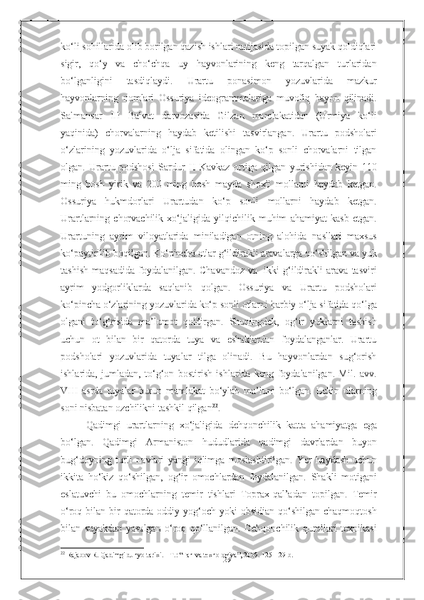 29ko‘li   sohillarida olib borilgan qazish ishlari natijasida topilgan suyak qoldiqlari
sigir,   qo‘y   va   cho‘chqa   uy   hayvonlarining   keng   tarqalgan   turlaridan
bo‘lganligini   tasdiqlaydi.   Urartu   ponasimon   yozuvlarida   mazkur
hayvonlarning   nomlari   Ossuriya   ideogrammalariga   muvofiq   bayon   qilinadi.
Salmansar   III   Balvat   darvozasida   Gilzan   mamlakatidan   (Urmiya   ko‘li
yaqinida)   chorvalarning   haydab   ketilishi   tasvirlangan.   Urartu   podsholari
o‘zlarining   yozuvlarida   o‘lja   sifatida   olingan   ko‘p   sonli   chorvalarni   tilgan
olgan.   Urartu   podshosi   Sardur   II   Kavkaz   ortiga   qilgan   yurishidan   keyin   110
ming   bosh   yirik   va   200   ming   bosh   mayda   shoxli   mollarni   haydab   ketgan.
Ossuriya   hukmdorlari   Urartudan   ko‘p   sonli   mollarni   haydab   ketgan.
Urartlarning   chorvachilik   xo‘jaligida   yilqichilik   muhim   ahamiyat   kasb   etgan.
Urartuning   ayrim   viloyatlarida   miniladigan   otning   alohida   nasllari   maxsus
ko‘paytirilib   boqilgan.   Ko‘pincha   otlar   g‘ildirakli   aravalarga   qo‘shilgan   va   yuk
tashish   maqsadida   foydalanilgan.   Chavandoz   va   ikki   g‘ildirakli   arava   tasviri
ayrim   yodgorliklarda   saqlanib   qolgan.   Ossuriya   va   Urartu   podsholari
ko‘pincha   o‘zlarining   yozuvlarida   ko‘p   sonli   otlarni   harbiy   o‘lja   sifatida qo‘lga
olgani   to‘g‘risida   ma’lumot   qoldirgan.   Shuningdek,   og‘ir   yuklarni   tashish
uchun   ot   bilan   bir   qatorda   tuya   va   eshaklardan   foydalanganlar.   Urartu
podsholari   yozuvlarida   tuyalar   tilga   olinadi.   Bu   hayvonlardan   sug‘orish
ishlarida,   jumladan,   to‘g‘on   bostirish   ishlarida   keng   foydalanilgan.   Mil.   avv.
VIII   asrda   tuyalar   butun   mamlakat   bo‘ylab   ma’lum   bo‘lgan.   Lekin   ularning
soni nisbatan   ozchilikni   tashkil   qilgan 22
.
Qadimgi   urartlarning   xo‘jaligida   dehqonchilik   katta   ahamiyatga   ega
bo‘lgan.   Qadimgi   Armaniston   hududlarida   qadimgi   davrlardan   buyon
bug‘doyning   turli   navlari   yangi   iqlimga   moslashtirilgan.   Yer   haydash   uchun
ikkita   ho‘kiz   qo‘shilgan,   og‘ir   omochlardan   foydalanilgan.   Shakli   motigani
eslatuvchi   bu   omochlarning   temir   tishlari   Toprax-qal’adan   topilgan.   Temir
o‘roq   bilan bir  qatorda oddiy yog‘och yoki  obsidian qo‘shilgan chaqmoqtosh
bilan   suyakdan   yasalgan   o‘roq   qo‘llanilgan.   Dehqonchilik   qurollari   texnikasi
22
  Rajabov R. Qadimgi dunyo tarixi. - T. :   “ Fan va texnologiya ” , 2009. 125- 129- b . 