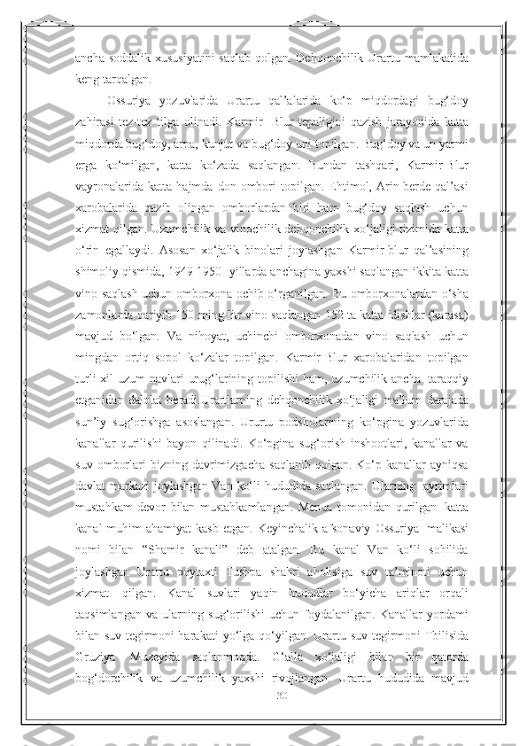 30ancha   soddalik   xususiyatini   saqlab   qolgan.   Dehqonchilik   Urartu   mamlakatida
keng tarqalgan.  
Ossuriya   yozuvlarida   Urartu   qal’alarida   ko‘p   miqdordagi   bug‘doy
zahirasi   tez-tez   tilga   olinadi.   Karmir-   Blur   tepaligini   qazish   jarayonida   katta
miqdorda bug‘doy, arpa, kunjut va bug‘doy uni topilgan. Bug‘doy va un yarmi
erga   ko‘milgan,   katta   ko‘zada   saqlangan.   Bundan   tashqari,   Karmir-Blur
vayronalarida   katta   hajmda  don   ombori   topilgan.   Ehtimol,   Arin-berde  qal’asi
xarobalarida   qazib   olingan   omborlardan   biri   ham   bug‘doy   saqlash   uchun
xizmat   qilgan.   Uzumchilik   va   vinochilik   dehqonchilik   xo‘jaligi   tizimida   katta
o‘rin   egallaydi.   Asosan   xo‘jalik   binolari   joylashgan   Karmir-blur   qal’asining
shimoliy   qismida,   1949-1950   -yillarda   anchagina   yaxshi   saqlangan   ikkita   katta
vino   saqlash   uchun   omborxona   ochib   o‘rganilgan.   Bu   omborxonalardan   o‘sha
zamonlarda qariyib 150 ming litr vino saqlangan 152 ta katta idishlar (karasa)
mavjud   bo‘lgan.   Va   nihoyat,   uchinchi   omborxonadan   vino   saqlash   uchun
mingdan   ortiq   sopol   ko‘zalar   topilgan.   Karmir-Blur   xarobalaridan   topilgan
turli   xil   uzum   navlari   urug‘larining   topilishi   ham,   uzumchilik   ancha   taraqqiy
etganidan   dalolat   beradi.Urartlarning   dehqonchilik   xo‘jaligi   ma’lum   darajada
sun’iy   sug‘orishga   asoslangan.   Ururtu   podsholarining   ko‘pgina   yozuvlarida
kanallar   qurilishi   bayon   qilinadi.   Ko‘pgina   sug‘orish   inshootlari,   kanallar   va
suv   omborlari   bizning  davrimizgacha  saqlanib   qolgan.  Ko‘p  kanallar  ayniqsa
davlat   markazi   joylashgan   Van   ko‘li   hududida   saqlangan.   Ularning   ayrimlari
mustahkam   devor   bilan   mustahkamlangan.   Menua   tomonidan   qurilgan   katta
kanal  muhim   ahamiyat  kasb   etgan.   Keyinchalik   afsonaviy   Ossuriya   malikasi
nomi   bilan   “Shamir   kanali”   deb   atalgan.   Bu   kanal   Van   ko‘li   sohilida
joylashgan   Urartu   poytaxti   Tushpa   shahri   aholisiga   suv   ta’minoti   uchun
xizmat   qilgan.   Kanal   suvlari   yaqin   hududlar   bo‘yicha   ariqlar   orqali
taqsimlangan   va   ularning   sug‘orilishi   uchun   foydalanilgan.   Kanallar   yordami
bilan suv tegirmoni harakati   yo‘lga   qo‘yilgan.   Urartu   suv   tegirmoni   Tbilisida
Gruziya   Muzeyida   saqlanmoqda.   G‘alla   xo‘jaligi   bilan   bir   qatorda
bog‘dorchilik   va   uzumchilik   yaxshi   rivojlangan.   Urartu   hududida   mavjud 