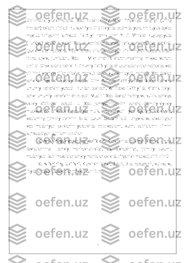 4diplomatik   yozishmalarda   Xett   podshosining   Misr   fir’avniga   tengligi   (uning
birodari) eslatib o‘tiladi Bu kashfiyot Old Osiyoda qadimda yana bir buyuk davlat
mavjud   bo‘lganini   ko‘rsatdi.   1906-yil   nemis   olimi   Y.   G.   Vinkler   Bugozgoyada
(Turkiya)   xettlar   poytaxti   Xattusi   xarobalarida   arxeologik   qazishmalaiga   kirishdi.
Qazishmalar   natijasida   Yaqin   Sharq   tillarida   bitilgan   o‘n   minglab   taxtachalardan
iborat   arxiv,   jumladan,   Xett   —   Misr   tinchlik   shartnomasining   mixxat   variant
topildi. Chex tadqiqotchisi B. Grozniy 1915-yilda chuqur tadqiqotlar natijasida xett
tili hind-yevropa tillar oilasiga mansub degan xulosani aytdi, natijada Xett davlati
tarixini   o‘rganish   kuchayib   ketdi.   Olim   A.Getse   1933-yil   Xett   davlati   tarixini
umumiy   ocherkini   yaratdi.   Bundan   tashqari,   A.   Getse   1933-yilda   Kichik   Osiyo
tarixi   umumiy   ocherkini   chop   etdi.   Muallif   Xett   davlati   harbiy   va   sulola   tarixiga
asosiy   e’tiborini   qaratdi.   U   Xett   jamiyatining   bir   qancha   ijtimoiy-siyosiy
muassasalari   o‘xshashligiga   (yer-mulk,   majburiyatli   yer   egaligi)   asoslanib,
xettlaming   ijtimoiy   tizimini   feodal   tuzum   deb   ta’rifladi.   Lingvist   va   arxeologlar
xett   madaniyati   asoslarini   yaratishda   protoxettlami,   xurrit   qabilalarini   o‘mini
ko‘rsatadigan dalillarni topdilar.
Kurs   ishining   maqsad   va   vazifalari.   Kurs   ishida   qadimgi   Xett   va   Urartu
davlatlarining     tarixiy   manbashunosligi,   ilk   davlatchiligi,   ijtimoiy   tuzumi,
madaniyati  kabi masalalar tarixiy manbalar asosida o‘rganish maqsad qilib olindi.
Kurs   ishining   tuzilishi.   Kurs   ishi   kirish,   2   bob,   7   ta   paragraph,   xulosa   va
foydalanilgan adabiyotlar ro‘yxatidan iborat. 
  