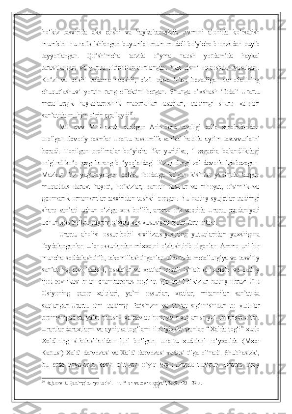 32ho‘kiz   tasvirida   aks   etishi   va   haykaltaroshlik   qismini   alohida   ko‘rsatish
mumkin.   Bu   nafis   ishlangan   buyumlar   mum   modeli   bo‘yicha   bronzadan   quyib
tayyorlangan.   Qo‘shimcha   tarzda   o‘yma   naqsh   yordamida   haykal
tarashlangan   va   yupqa   oltinbilan qoplangan. Yuz qismi oq toshdan yasalgan.
Ko‘zi   va   qoshi   qadama   naqshli,   qizil   pasta   bilan   bezatilgan   qanotlarining
chuqurlashuvi   yorqin   rang   effektini   bergan.   Shunga   o‘xshash   ifodali   Urartu
metallurgik   haykaltaroshlik   materiallari   asarlari,   qadimgi   sharq   xalqlari
san’atida   muhim   o‘rin   egallaydi 24
.
Mil.   avv.   VIII   asrda   qurilgan   Arin-berd   tepaligi   qal’a   xarobalaridan
topilgan   devoriy   rasmlar   Urartu   rassomlik   san’ati   haqida   ayrim   tasavvurlarni
beradi.   Topilgan   topilmalar   bo‘yicha   fikr   yuritilsa,   1   m gacha   balandlikdagi
original ko‘p   rang-barang bo‘yoqlardagi   friz qadimgi zal   devorlarini   bezagan.
Mazkur   friz   yugurayotgan   echki,   ibodatga   kelgan   kishilar   yaqinida   turgan
muqaddas   daraxt   hayoti,   ho‘kizlar,   qanotli   disklar   va   nihoyat,   o‘simlik   va
geometrik  ornamentlar   tasviridan tashkil  topgan.  Bu  badiiy syujetlar  qadimgi
sharq   san’ati   uchun   o‘ziga   xos   bo‘lib,   ammo   o‘z   vaqtida   Urartu   madaniyati
uchun xos bo‘lgan ayrim o‘ziga   xos xususiyati   bilan   farq   qiladi.
Urartu   aholisi   ossur-bobil   sivilizatsiyasining   yutuqlaridan   yaxshigina
foydalanganlar. Ular ossurlardan mixxatni o‘zlashtirib olganlar. Ammo uni bir
muncha soddalashtirib, takomillashtirganlar. Urartuda metallurgiya va tasviriy
san’atning   rivojlanishi,   ossurlar   va   xettlar   metall   ishlab   chiqarishi   va   badiiy
ijod   texnikasi   bilan   chambarchas   bog‘liq.   Qanotli   ho‘kizlar   badiiy   obrazi   Old
Osiyoning   qator   xalqlari,   ya’ni   ossurlar,   xettlar,   mitannilar   san’atida
saqlangan.Urartu   dini   qadimgi   fetishizm   va   tabiat   sig‘inishidan   to   xudolar
topinishigacha, ya’ni podsho va davlat homiysi rivojlanish yo‘lini bosib o‘tdi.
Urartlar daraxtlarni va ayniqsa tog‘larni ilohiylashtirganlar. “Xalda tog‘i” xudo
Xaldining   sifatlashlaridan   biri   bo‘lgan.   Urartu   xudolari   ro‘yxatida   (Mxer
Kapusi)   Xaldi darvozasi va Xaldi darvozasi xudosi tilga olinadi. Shubhasizki,
bu   erda   qoyalarda   kesib   o‘tilgan   o‘yiq   joy   nazarda   tutilgan.   Urartu   diniy
24
  Rajabov R. Qadimgi dunyo tarixi. - T. :   “ Fan va texnologiya ” , 2009. 125- 129- b . 