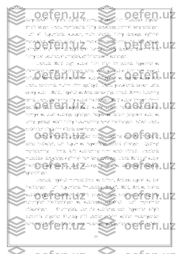 33dunyoqarashi   bo‘yicha   tog‘da   istiqomat   qiluvchi   iloh   muqaddas   qoyadan
chiqib kelgan. Urartu   mamlakatida ilohiy daraxtlarga topinish keng tarqalgan.
Turli   xil   buyumlarda   xususan,   muhr   izlarida,   ilohiy   daraxtga   sig‘inish
manzaralari   saqlanib   qolgan.   Bu   marosimni   podshoning   o‘zi   ham   amalga
oshirgan.   Shuni   alohida   qayd   etish   lozimki,   ilohiy   daraxtlar   tasviri   oldida
ilohiy   tosh   ustunlar,   shuningdek,   grifonlar tasviri   saqlangan.  
Urartuda   Xaldi   tog‘i   xudosi   ilohi   bilan   bir   qatorda   hayvonlar   va
o‘simliklar   homiysi   hisoblangan   tabiat   va   hosil   xudosi   ilohi   ham   mavjud
bo‘lgan.   Momaqaldiroq   va   bo‘ron   xudosi   Teyshub   va   quyosh   xudosi   Ard
Urartu   pantionida   muhim   o‘rin   egallaydi.   Urartu   yozuvlarida   asosan   uchta
asosiy xudo –   Xaldi, Teyshub va Arda tez-tez tilga olinadi. Ammo bularning
ichida Urartu   aholisining oliy xudosi hisoblangan Xaldi xudosi birinchi o‘rinni
egallaydi.   Vaqt   o‘tgan   sayin   Xaldi   xudosi   podsho   hamda   Urartu   davlati
homiysi   va   urush   xudosiga   aylangan.   Nayza   va   qalqon   jangovor   xudo   va
uning   yerdagi   vakili   ilohiy   hukumatining   ramzi   hisoblangan.   Ba’zan   Urartu
podsholari oliy kohin   sifatida   tasvirlangan.   
Urartu   ko‘p   xudolik   mamlakati   bo i i b,     ularning   ota-bobolari   dastlab
tabiat   hodisalari,   turli   buyum   va   hayvonlarga   e'tiqod   qilishgan.       Qadimgi
manbalarning       birida   ko‘p   xudolarning   nomi   sanab   o‘tiladi.   Urartlarda
muqaddas   daraxtlarga  si g‘ inish   ham keng tarqalgan.   Ularda Xald tog‘   xudosi
hisoblanib.   keyinchalik   u   urush   xudosiga,   podsho   va   davlatning   homiysiga
aylantirilgan.
Urartuda   Teyshub   momaqaldiroq   va   bo‘ron,   Ard   esa   quyosh   xu   dosi
hisoblangan.   Turli   buyumlarda   “muqaddas   daraxt”,   Xald,   Ard   va   boshqa
xudolarning   rasm-tasvirlari   saqlanib   qolgan.   Urartu   podsholari   dinning   oliy
ruhoniylari   hisoblartishgan   va   xudolarga   bagi shlab     turli   marosimlar
o‘tkazishgan.       Shuningdek,   ular   o‘z   xudolariga   atab   hayvonlar   so‘yib
qurbonlik   qilganlar.   Shunday   qilib   urartlar   qo‘shni   xalqlar   madaniyatidan
bahramand   bo‘ l i b,   o‘zlariga    xos   madaniyat   yaratganlar.   Ular   ham   qo‘shni 