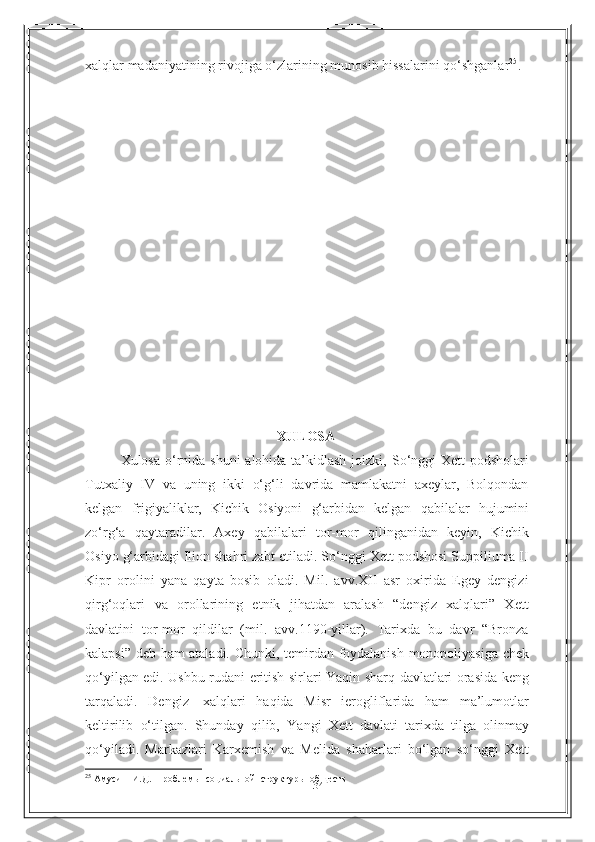 34xalqlar   madaniyatining   rivojiga   o‘zlarining   munosib   hissalarini   qo‘shganlar 25
.
XULOSA
Xulosa o‘rnida shuni  alohida ta’kidlash joizki,   So‘nggi  Xett podsholari
Tutxaliy   IV   va   uning   ikki   o‘g‘li   davrida   mamlakatni   axeylar,   Bolqondan
kelgan   frigiyaliklar,   Kichik   Osiyoni   g‘arbidan   kelgan   qabilalar   hujumini
zo‘rg‘a   qaytaradilar.   Axey   qabilalari   tor-mor   qilinganidan   keyin,   Kichik
Osiyo   g‘arbidagi Ilion shahri zabt etiladi. So‘nggi Xett podshosi Suppiliuma II
Kipr   orolini   yana   qayta   bosib   oladi.   Mil.   avv.XII   asr   oxirida   Egey   dengizi
qirg‘oqlari   va   orollarining   etnik   jihatdan   aralash   “dengiz   xalqlari”   Xett
davlatini   tor-mor   qildilar   (mil.   avv.1190-yillar).   Tarixda   bu   davr   “Bronza
kalapsi” deb ham ataladi.   Chunki, temirdan foydalanish monopoliyasiga chek
qo‘yilgan edi. Ushbu rudani   eritish   sirlari   Yaqin   sharq   davlatlari   orasida   keng
tarqaladi.   Dengiz   xalqlari   haqida   Misr   ierogliflarida   ham   ma’lumotlar
keltirilib   o‘tilgan.   Shunday   qilib,   Yangi   Xett   davlati   tarixda   tilga   olinmay
qo‘yiladi.   Markazlari   Karxemish   va   Melida   shaharlari   bo‘lgan   so‘nggi   Xett
25
 Амусин  И.Д.  Проблемы  социальной  структуры  обществ 